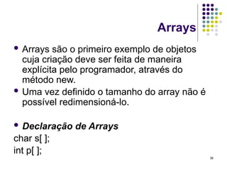 36
Arrays
 Arrays são o primeiro exemplo de objetos
cuja criação deve ser feita de maneira
explícita pelo programador, através do
método new.
 Uma vez definido o tamanho do array não é
possível redimensioná-lo.
 Declaração de Arrays
char s[ ];
int p[ ];
 