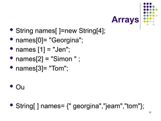 37
Arrays
 String names[ ]=new String[4];
 names[0]= "Georgina";
 names [1] = "Jen";
 names[2] = "Simon " ;
 names[3]= "Tom";
 Ou
 String[ ] names= {" georgina","jeam","tom"};
 