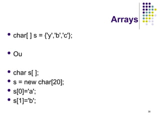 38
Arrays
 char[ ] s = {'y','b','c'};
 Ou
 char s[ ];
 s = new char[20];
 s[0]='a';
 s[1]='b';
 