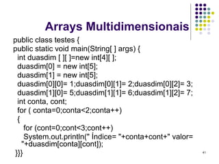 41
Arrays Multidimensionais
public class testes {
public static void main(String[ ] args) {
int duasdim [ ][ ]=new int[4][ ];
duasdim[0] = new int[5];
duasdim[1] = new int[5];
duasdim[0][0]= 1;duasdim[0][1]= 2;duasdim[0][2]= 3;
duasdim[1][0]= 5;duasdim[1][1]= 6;duasdim[1][2]= 7;
int conta, cont;
for ( conta=0;conta<2;conta++)
{
for (cont=0;cont<3;cont++)
System.out.println(" Índice= "+conta+cont+" valor=
"+duasdim[conta][cont]);
}}}
 