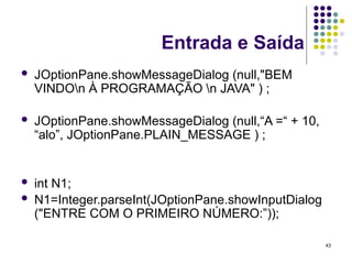 43
Entrada e Saída
 JOptionPane.showMessageDialog (null,"BEM
VINDOn À PROGRAMAÇÃO n JAVA" ) ;
 JOptionPane.showMessageDialog (null,“A =“ + 10,
“alo”, JOptionPane.PLAIN_MESSAGE ) ;
 int N1;
 N1=Integer.parseInt(JOptionPane.showInputDialog
("ENTRE COM O PRIMEIRO NÚMERO:”));
 
