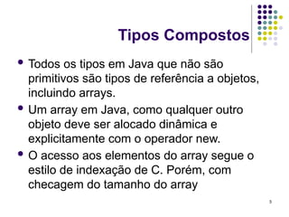 5
Tipos Compostos
 Todos os tipos em Java que não são
primitivos são tipos de referência a objetos,
incluindo arrays.
 Um array em Java, como qualquer outro
objeto deve ser alocado dinâmica e
explicitamente com o operador new.
 O acesso aos elementos do array segue o
estilo de indexação de C. Porém, com
checagem do tamanho do array
 