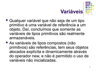 7
Variáveis
 Qualquer variável que não seja de um tipo
primitivo é uma variável de referência a um
objeto. Daí, concluímos que somente as
variáveis de tipos primitivos são realmente
armazenáveis.
 As variáveis de tipos compostos (não
primitivos) são referências, tem seus objetos
alocados explícita e dinamicamente através
do operador new, e não é permitido o uso de
variáveis não inicializadas.
 