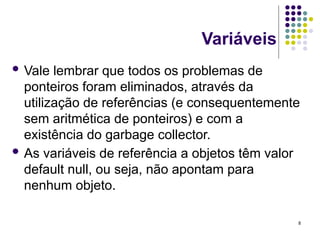 8
Variáveis
 Vale lembrar que todos os problemas de
ponteiros foram eliminados, através da
utilização de referências (e consequentemente
sem aritmética de ponteiros) e com a
existência do garbage collector.
 As variáveis de referência a objetos têm valor
default null, ou seja, não apontam para
nenhum objeto.
 