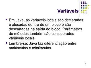 9
Variáveis
 Em Java, as variáveis locais são declaradas
e alocadas dentro de um bloco e são
descartadas na saída do bloco. Parâmetros
de métodos também são considerados
variáveis locais.
 Lembre-se: Java faz diferenciação entre
maiúsculas e minúsculas
 