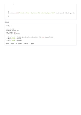 }}
}}
}}
SystemSystem..outout..printfprintf(("%nResult : Total : %d, Passed: %d, Failed %d, Ignore %d%n""%nResult : Total : %d, Passed: %d, Failed %d, Ignore %d%n",, countcount,, passedpassed,, failedfailed,, ignoreignore));;
}}
}}
Output
TestingTesting......
Priority :HIGHPriority :HIGH
CreatedBy :mkyong.comCreatedBy :mkyong.com
Tags :sales,Tags :sales, testtest
LastModified :03/01/2014LastModified :03/01/2014
1 - Test1 - Test 'testA''testA' - failed: java.lang.RuntimeException: This- failed: java.lang.RuntimeException: This testtest always failedalways failed
2 - Test2 - Test 'testC''testC' - passed- passed
3 - Test3 - Test 'testB''testB' - ignored- ignored
ResultResult :: TotalTotal :: 3, Passed: 1, Failed 1, Ignore 13, Passed: 1, Failed 1, Ignore 1
 