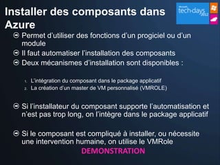 Installer des composants dans
Azure
   Permet d’utiliser des fonctions d’un progiciel ou d’un
   module
   Il faut automatiser l’installation des composants
   Deux mécanismes d’installation sont disponibles :

   1.   L’intégration du composant dans le package applicatif
   2.   La création d’un master de VM personnalisé (VMROLE)


   Si l’installateur du composant supporte l’automatisation et
   n’est pas trop long, on l’intègre dans le package applicatif

   Si le composant est compliqué à installer, ou nécessite
   une intervention humaine, on utilise le VMRole
                           DEMONSTRATION
 