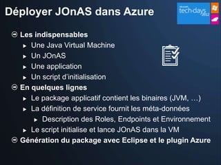 Déployer JOnAS dans Azure
  Les indispensables
    Une Java Virtual Machine

    Un JOnAS

    Une application

    Un script d’initialisation

  En quelques lignes
    Le package applicatif contient les binaires (JVM, …)

    La définition de service fournit les méta-données

       Description des Roles, Endpoints et Environnement

    Le script initialise et lance JOnAS dans la VM

  Génération du package avec Eclipse et le plugin Azure
 