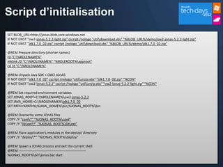 Script d’initialisation
SET BLOB_URL=http://jonas.blob.core.windows.net
IF NOT EXIST "ow2-jonas-5.2.2-light.zip" cscript /nologo "utildownload.vbs" "%BLOB_URL%/demo/ow2-jonas-5.2.2-light.zip"
IF NOT EXIST "jdk1.7.0_02.zip" cscript /nologo "utildownload.vbs" "%BLOB_URL%/demo/jdk1.7.0_02.zip"

@REM Prepare directory (shorter names)
rd "C:%ROLENAME%"
mklink /D "C:%ROLENAME%" "%ROLEROOT%approot"
cd /d "C:%ROLENAME%"

@REM Unpack Java SDK + OW2 JOnAS
IF NOT EXIST "jdk1.7.0_02" cscript /nologo "utilunzip.vbs" "jdk1.7.0_02.zip" "%CD%"
IF NOT EXIST "ow2-jonas-5.2.2" cscript /nologo "utilunzip.vbs" "ow2-jonas-5.2.2-light.zip" "%CD%"

@REM Set required environment variables
SET JONAS_ROOT=C:%ROLENAME%ow2-jonas-5.2.2
SET JAVA_HOME=C:%ROLENAME%jdk1.7.0_02
SET PATH=%PATH%;%JAVA_HOME%bin;%JONAS_ROOT%bin

@REM Overwrite some JOnAS files
COPY /Y "conf*" "%JONAS_ROOT%conf"
COPY /Y "libext*" "%JONAS_ROOT%libext"

@REM Place application's modules in the deploy/ directory
COPY /Y "deploy*" "%JONAS_ROOT%deploy"

@REM Spawn a JOnAS process and exit the current shell
@REM ------------------------------------------------------------
%JONAS_ROOT%binjonas.bat start
 
