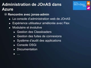 Administration de JOnAS dans
Azure
  Rencontre avec jonas-admin
    La console d’administration web de JOnAS

    Expérience utilisateur améliorée avec Flex

    Modulaire et évolutive

       Gestion des Classloaders

       Gestion des fuites de connexions

       Système d’audit des applications

       Console OSGi

       Documentation

       …
 