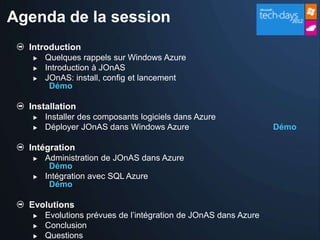 Agenda de la session
  Introduction
      Quelques rappels sur Windows Azure
      Introduction à JOnAS
      JOnAS: install, config et lancement
        Démo

  Installation
      Installer des composants logiciels dans Azure
      Déployer JOnAS dans Windows Azure                         Démo

  Intégration
      Administration de JOnAS dans Azure
        Démo
      Intégration avec SQL Azure
        Démo

  Evolutions
      Evolutions prévues de l’intégration de JOnAS dans Azure
      Conclusion
      Questions
 
