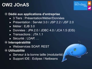 OW2 JOnAS
  Dédié aux applications d’entreprise
    3 Tiers : Présentation/Métier/Données

    Présentation : Servlet 3.0 / JSP 2.2 / JSF 2.0

    Métier : EJB 3.0

    Données : JPA 2.0 / JDBC 4.0 / JCA 1.5 (EIS)

    Transactions : JTA 1.1

    Sécurité : LDAP, …

  Interopérabilité
    Webservices SOAP, REST

  Utilisabilité
    Serveur à la bonne taille (modularité)

    Support IDE : Eclipse / Netbeans
 
