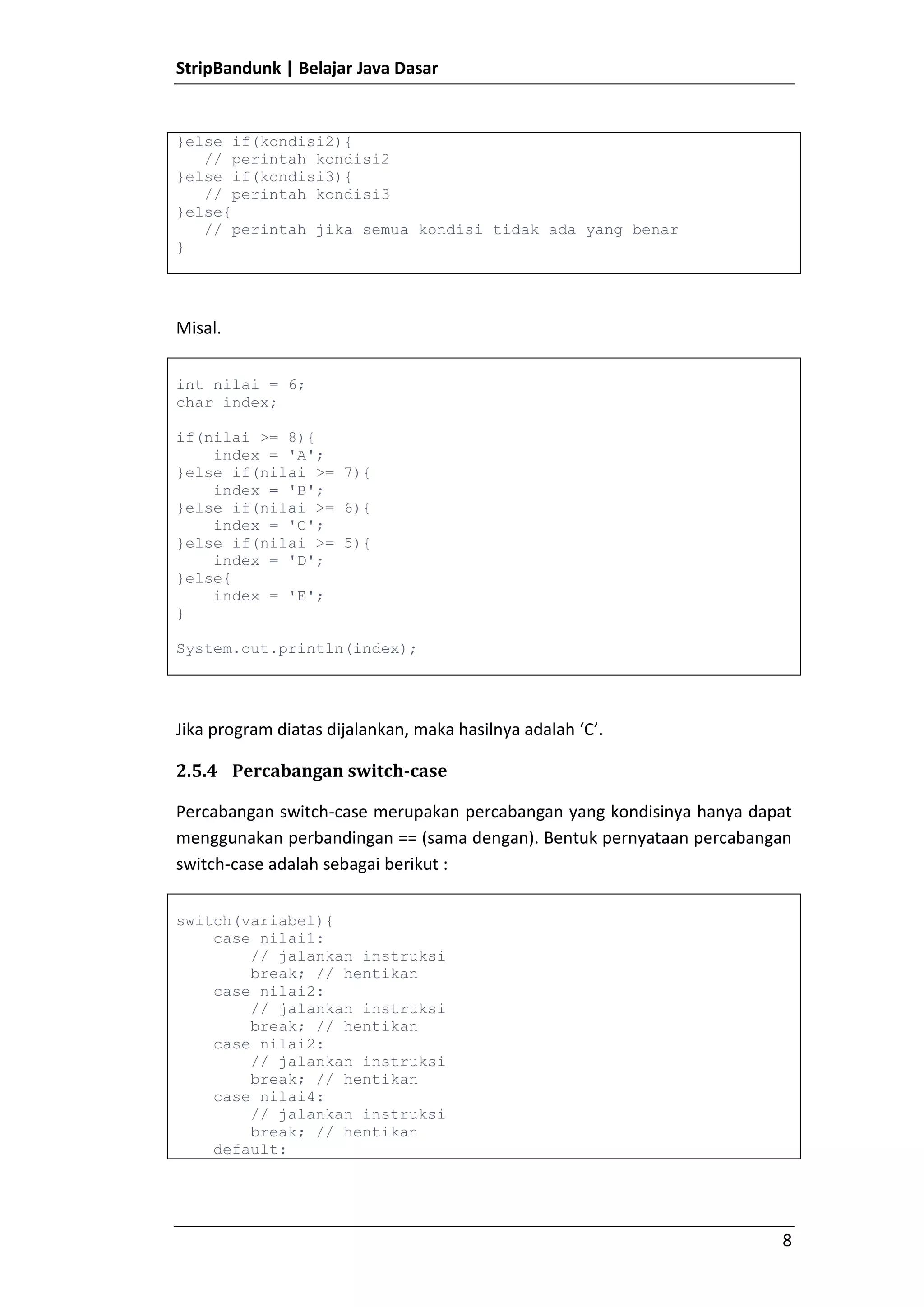 Kelas abstrak digunakan oleh kelas lain menggunakan pewarisan (extends), sedangkan interface menggunakan implementasi (implements).Mendeklarasikan Interface<br />Interface mirip dengan Kelas, hanya yang membedakan adalah kata kunci yang digunakan bukan class melainkan interface. Contoh sederhana sebuah interface.<br />package aplikasi.prototype;public interface Aksi {    public abstract void beraksi();}<br />Secara default, seluruh metode yang ada dalam interface itu bersipat abstract dan public, sehingga kita dapat menghapusnya menjadi lebih sederhana seperti berikut.<br />package aplikasi.prototype;public interface Aksi {    void beraksi();}<br />Perlu diingat bahwa metode dalam interface tidak dapat private.<br />Pewarisan Interface<br />Dalam hal pewarisan interface, sama dengan class, hanya yang membedakan  adalah interface dapat mewarisi lebih dari satu interface, sedangkan class hanya dapat mewarisi satu kelas.<br />package aplikasi.prototype;public interface Tendangan {    void tendang();}<br />package aplikasi.prototype;public interface Pukulan {    void pukul();}<br />package aplikasi.prototype;public interface Aksi extends Tendangan, Pukulan{}<br />Menggunakan Interface<br />Sebuah kelas dapat menggunakan interface melalui kata kunci implements, berbeda dengan extends, sebuah kelas dapat menggunakan beberapa interface menggunakan implements.<br />package aplikasi.program;import aplikasi.prototype.Aksi;public class ContohAksi implements Aksi{    public void tendang() {        System.out.println(\"
Tendang\"
);    }    public void pukul() {        System.out.println(\"
Pukul\"
);    }}<br />Karena interface Aksi merupakan turunan dari interface Tendangan dan Pukulan, maka semua kelas yang mengimplementasi interface Aksi, harus mendeklarasikan seluruh metode yang ada pada interface Aksi, Tendangan dan Pukulan.<br />Inner Class<br />Java mendukung pembuatan kelas di dalam kelas. Cara membuat kelas di dalam kelas sama dengan membuat kelas seperti biasanya, hanya lokasinya berada dalam sebuah badan kelas, misal.<br />package aplikasi.program;public class Luar {    private String data;    public void ubahData(String data) {        this.data = data;    }    public String ambilData() {        return data;    }    public class Dalam {        private String contoh;        public void ubahContoh(String contoh) {            this.contoh = contoh;        }        public String ambilContoh() {            return contoh;        }    }}<br />Anonymous Class<br />Kelas anonimous merupakan kelas yang dideklarasikan tanda nama, biasanya kelas ini dibuat ketika mendeklarasikan sebuah variabel. Contoh<br />package aplikasi.program;import aplikasi.prototype.Pukulan;public class Program {    public static void main(String[] args) {        Pukulan pukulan = new Pukulan() {            public void pukul() {System.out.println(\"
Pukul ah...\"
);            }        };        pukulan.pukul();    }}<br />Sekilas pada kode diatas, kita hanya memiliki kelas Program. Padahal sebenarnya terdapat dua kelas, yaitu dengan kelas Anonymous yang merupakan turunan dari interface Pukulan. Penggunaan kelas anonimous ini biasa dilakukan ketika kita hanya akan membuat sebuah kelas yang hanya sekali pakai saja.<br />Kata Kunci static<br />Kata kunci static sebenarnya merupakan penyelewengan dari konsep pemrograman berorientasi objek.Dengan menggunakan kata kunci static, kita dapat mengakses sebuah atribut atau metode dari kelas secara langsung tanpa harus membuat objek kelas tersebut.Sehingga ini menyalahi aturan pemrograman berorientasi objek yang menyatakan bahwa untuk mengakses sebuah atribut atau metode harus melalui objek.<br />Kata kunci static biasanya digunakan jika kita akan membuat sebuah kelas utilitas, sehingga kita dapat dengan mudah menggunakan metode-metode yang ada dalam kelas tersebut tanpa membuat objeknya. Misal.<br />package aplikasi.program;public class FungsiMatematika {    public static int tambah(int a, int b) {        int c = a + b;        return c;    }    public static int kali(int a, int b) {        int c = a * b;        return c;    }}<br />Dengan begitu kita dapat langsung mengakses metode kali dan tambah tanpa membuat objek FungsiMatematika, seperti :<br />package aplikasi.program;public class Program {    public static void main(String[] args) {        int a = 10;        int b = 10;        int c = FungsiMatematika.kali(a, b);    }}<br />Perlu diingat jika metode static hanya dapat memanggil menggunakan atribut atau metode static lainnya, artinya jika kita memanggil metode non static dalam metode static secara langsung, maka akan terjadi error. <br />package aplikasi.program;public class FungsiMatematika {    public static int kali(int a, int b) {contoh();        int c = a * b;        return c;    }    public void contoh(){        // hanya contoh    }}<br />Kelas POJO / Java Bean<br />Kelas POJO atau Java Bean merupakan kelas dimana sebuah kelas memiliki atribut dan memiliki metode getter dan setter.Dimana atributnya bersifat private dan metode getter dan setter nya bersifat public.Metode getter digunakan untuk mendapatkan nilai atribut tersebut, sedangkan metode setter digunakan untuk mengubah nilai atribut.<br />Penamaan kelas POJO mirip seperti punuk unta.Misal :<br />Nama AtributPenamaanNama DepannamaDepanNama BelakangnamaBelakangAlamatAlamatTanggal LahirtanggalLahirContoh Atribut Panjang SekalicontohAtributPanjangSekali<br />Sedangkan untuk penamaan getter dan setternya pun mirip seperti punuk unta, misal :<br />AtributGetterSetternamaDepangetNamaDepansetNamaDepanalamatgetAlamatsetAlamattanggalLahirgetTanggalLahirsetTanggalLahir<br />Namun ada beberapa pengecualian, jika tipe atributnya adalah boolean, maka getter nya bisa diganti dari get menjadi is. Sehingga seperti ini.<br />AtributTipe DataGettersudahMenikahbooleanisSudahMenikahnama*semua tipe*getNama<br />Contoh kelas POJO Mahasiswa yang memiliki nim, nama, dan alamat.<br />package aplikasi.data;public class Mahasiswa {    private String nim;    private String nama;    private String alamat;    public String getAlamat() {        return alamat;    }    public void setAlamat(String alamat) {        this.alamat = alamat;    }    public String getNama() {        return nama;    }    public void setNama(String nama) {        this.nama = nama;    }    public String getNim() {        return nim;    }    public void setNim(String nim) {        this.nim = nim;    }}<br />Penanganan Kesalahan<br />Ada dua jenis kesalahan, pertama kesalahan pada saat kompilasi ada pula kesalahan ada saat berjalan. Biasanya kesalahan kompilasi dapat langsung terjadi ketika proses kompilasi sehingga proses kompilasi akan dibatalkan. Namun jika kesalahannya tersebut adalah kesalahan saat berjalan, maka program akan berhasil berjalan, namun saat kesalahan tersebut terjadi, maka program akan menjadi error.<br />Contoh kesalahan misalnya :<br />package aplikasi.program;public class Program {    public static void main(String[] args) {        int a = 10;        int b = 0;        int c = 10 / b;        System.out.println(c);    }}<br />Sekilas mungkin tidak ada yang salah dengan kode diatas, yup dan kode diataspun dapat dikompile dengan baik. Namun saat dijalankan, akan terjadi error, yaitu error karena terjadi pembagian 0, dimana hasil dari pembagian 0 adalah tidak terdefinisikan.Oleh karena itu perlu dilakukan penanganan kesalahan.<br />Menangkap Kesalahan<br />Agar kesalahan yang terjadi dapat di ditangkap, maka kita dapat menggunakan try catch.<br />try{   // isi yang memungkinkan error}catch(jenis error){   // dijalankan jika terjadi error}<br />Misal pada kode sebelumnya kita telah membuat sebuah program yang melakukan proses pembagian 0 yang menyebabkan error, maka kita dapat melakukan penanganan kesalahnnya.<br />package aplikasi.program;public class Program {    public static void main(String[] args) {        try {            int a = 10;            int b = 0;            int c = 10 / b;            System.out.println(c);        } catch (Throwable e) {            System.out.print(\"
Ups, terjadi error :\"
);            System.out.println(e.getMessage());        }    }}<br />Jika program diatas dijalankan, maka akan menghasilkan keluaran “Ups, terjadi error :/ by zero”. <br />Kelas Throwable merupakan kelas kesalahan yang paling tinggi, jadi kita dapat menangani seluruh kesalahan menggunakan kelas Throwable.<br />Penanganan Secara Bertingkat<br />Try catch tidak hanya dapat ditangani oleh satu kelas Exception, dapat juga ditangani oleh beberapa kelas Exception seperti berikut :<br />try{   // blok yang memungkinkan terjadi error}catch(jenis error 1){   // jika jenis error 1 terjadi}catch(jenis error 2){   // jika jenis error 2 terjadi}catch(jenis error 3){   // jika jenis error 3 terjadi}<br />Penanganan secara beringkat harus bertingkat pula jenis kelas error nya, paling bawah haruslah kelas Exception yang paling tinggi, misal kelas Throwable.<br />Melontarkan Exception<br />Kadang ada kalanya kita perlu membuat kesalahan. Misal saat kita membuat sebuah kelas Mahasiswa, maka nim wajib dimasukkan, lalu jika nim tidak dimasukkan, maka dianggap salah.<br />package aplikasi.data;public class Mahasiswa {    private String nim;    public String getNim() {        return nim;    }    public void setNim(String nim) throws Throwable {        if (nim == null) {throw new Throwable(\"
Nim Harus Diisi\"
);        }        this.nim = nim;    }}<br />Untuk melontarkan kesalahan kita harus menggunakan kunci throw dan metode yang memungkinkan melontarkan kesalahan harus memiliki throws diikuti dengan kelas Exception nya.<br />Dengan begitu jika kita akan mengubah nim, maka harus ditangani kesalahannya menjadi seperti ini :<br />package aplikasi.program;import aplikasi.data.Mahasiswa;public class Program {    public static void main(String[] args) {        try {            Mahasiswa mahasiswa = new Mahasiswa();            mahasiswa.setNim(null);        } catch (Throwable e) {            System.out.print(\"
Ups, terjadi error :\"
);            System.out.println(e.getMessage());        }    }}<br />Membuat Kelas Exception<br />Kelas Exception merupakan kelas error yang dapat digunakan untuk membangun kelas Exception yang harus ditangani.Error ini bisa dibilang compilation exception artinya wajib ditangani.<br />Untuk membuat kelas Exception, kita hanya perlu membuat kelas turunan dari kelas Exception.<br />package aplikasi.error;public class ErrorWajib extends Exception {    public ErrorWajib(String message) {        super(message);    }}<br />Membuat Kelas RuntimeException<br />Kelas RuntimeException merupakan kelas error yang errornya terjadi ketika aplikasi berjalan, artinya error jenis ini tidak perlu langsung di catch.Mirip dengan pembagian dengan 0.Kita dapat tidak menangkap error tersebut.Untuk membuat error jenis ini, kita dapat membuat kelas turunan dari RuntimeException.<br />public class GakBolehKosong extends RuntimeException {    public GakBolehKosong(String message) {        super(message);    }}<br />Misal kita ubah error pada nim kelas Mahasiswa menjadi error tersebut.<br />package aplikasi.data;import aplikasi.error.GakBolehKosong;public class Mahasiswa {    private String nim;    public String getNim() {        return nim;    }    public void setNim(String nim) throws GakBolehKosong {        if (nim == null) {            throw new GakBolehKosong(\"
Nim Harus Diisi\"
);        }        this.nim = nim;    }}<br />Dengan demikian, tanpa menangkap errorpun, kita dapat langsung memanggil metode setNim(nim)<br />package aplikasi.program;import aplikasi.data.Mahasiswa;public class Program {    public static void main(String[] args) {        Mahasiswa mahasiswa = new Mahasiswa();        mahasiswa.setNim(\"
10106031\"
);    }}<br />Blok Finally<br />Blok finally merupakan blok yang selalu dijalankan pada proses try catch, baik itu terjadi error ataupun tidak. Blok finally terdapat pada bagian akhir try catch. Contoh :<br />package aplikasi.program;import aplikasi.data.Mahasiswa;import aplikasi.error.GakBolehKosong;public class Program {    public static void main(String[] args) {        try {            Mahasiswa mahasiswa = new Mahasiswa();            mahasiswa.setNim(\"
10106031\"
);        } catch (GakBolehKosong error) {            System.out.print(\"
Terjadi Error : \"
);            System.out.println(error.getMessage());        } finally {            System.out.println(\"
Pasti Dijalankan\"
);        }    }}<br />Jika program diatas dijalankan, maka akan keluar tulisan “Pasti Dijalankan”, dan walaupun kita masukkan data salah :<br />package aplikasi.program;import aplikasi.data.Mahasiswa;import aplikasi.error.GakBolehKosong;public class Program {    public static void main(String[] args) {        try {            Mahasiswa mahasiswa = new Mahasiswa();            mahasiswa.setNim(null);        } catch (GakBolehKosong error) {            System.out.print(\"
Terjadi Error : \"
);            System.out.println(error.getMessage());        } finally {            System.out.println(\"
Pasti Dijalankan\"
);        }    }}<br />Maka blok finally akan selalu dijalankan, walaupun program diatas error.<br />Kelas – Kelas<br />String<br />Seperti yang telah dibahas pada materi tipe data, String bukanlah tipe data, String adalah sebuah kelas.Namun kelas String memiliki keunikan yaitu kita dapat menggunakan String tanpa mendeklarasikannya terlebih dahulu.<br />String data = \"
hehehe\"
;<br />Jadi tidak perlu membuat sebuah String dahulu.<br />String data = new String();<br />Dikarenakan String merupakan kelas, sehingga String pun memiliki banyak metode yang dapat kita gunakan untuk melakukan proses manipulasi String tersebut, seperti menjadikan seluruh hurufnya besar (upper), kecil (upper) dan lain-lain.<br />Contoh :<br />String data = \"
hehehe\"
;String hasil = data.toUpperCase();System.out.println(hasil);<br />Hasil dari perintah diatas adalah upper dari “hehehe” yaitu “HEHEHE”.<br />Menggabungkan String<br />String merupakan objek yang unik, bahkan kita dapat menggabung dua buah string atau lebih. Ada dua cara menggabungkan String, yaitu menggunakan tanda + (tambah) <br />String hasil = \"
satu \"
 + \"
dua \"
 + \"
tiga \"
 + \"
empat\"
;<br />Atau dapat menggunakan metode concat agar lebih terlihat berorientasi objek.<br />String hasil = \"
satu \"
.concat(\"
dua \"
).concat(\"
tiga \"
).concat(\"
empat\"
);<br />Membandingkan String<br />Kadang ada kalanya kita melakukan perbandingkan string, misal :<br />package aplikasi.program;public class Program {    public static void main(String[] args) {        String data1 = \"
a\"
 + \"
b\"
;        data1 = data1 + \"
c\"
;        String data2 = \"
abc\"
;        if (data1 == data2) {            System.out.println(data1 + \"
 sama dengan \"
 + data2);        } else {            System.out.println(data1 + \"
 tidak sama dengan \"
 + data2);        }    }}<br />Saat dijalankan, maka hasilnya adalah “abc tidak sama dengan abc”. Lho kok?Padahal abc pasti sama dengan abc :(<br />Kenyataanya adalah, perbandingan == hanya dapat digunakan untuk membandingkan tipe data, tidak dapat digunakan untuk membandingkan kelas. karena String adalah kelas, maka tidak dapat dibandingkan menggunakan tanda ==.<br />Untuk membandingkan objek maka kita harus menggunakan metode equals() milik kelas tersebut, jadi seharusnya membandingkan string adalah sebagai berikut.<br />package aplikasi.program;public class Program {    public static void main(String[] args) {        String data1 = \"
a\"
 + \"
b\"
;        data1 = data1 + \"
c\"
;        String data2 = \"
abc\"
;        if (data1.equals(data2)) {            System.out.println(data1 + \"
 sama dengan \"
 + data2);        } else {            System.out.println(data1 + \"
 tidak sama dengan \"
 + data2);        }    }}<br />Jika program diatas dijalankan, maka hasilnya adalah “abc sama dengan abc”.<br />Date<br />Date merupakan representasi untuk tanggal dalam Java. Kelas Date berapa pada paket java.util.Contoh membuat tanggal sekarang.<br />package aplikasi.program;import java.util.Date;public class Program {    public static void main(String[] args) {        Date date = new Date();        System.out.println(date);    }}<br />Sayangnya walaupun Date merupakan representasi tanggal dalam Java, namun banyak metode-metode milik kelas Date yang sudah deprecated (tidak dianjurkan untuk digunakan), oleh karena itu diperlukan kelas lain untuk melakukan manipulasi Date, yaitu Calendar.<br />Calendar<br />Calendar hampir mirip dengan Date, kelas ini merupakan representasi tanggal dalam Java. Cara membuat Calendar tidak melalui sebuah konstruktor, melainkan menggunakan metode static :<br />package aplikasi.program;import java.util.Calendar;public class Program {    public static void main(String[] args) {        Calendar calendar = Calendar.getInstance();    }}<br />Mengubah Calendar<br />Jika kita akan melakukan pengubah tanggal atau waktu sebuah calendar, baik itu menit, detik, jam, hari, bulan dan tahun, maka kita dapat menggunakan metode set() :<br />calendar.set(field, value);<br />Dimana field nya adalah :<br />FieldKeteranganCalendar.MILLISECONDMengubah data milisekonCalendar.SECONDMengubah data detikCalendar.MINUTEMengubah data menitCalendar.HOURMengubah data jamCalendar.DAY_OF_MONTHMengubah data hari dalam bulanCalendar.DAY_OF_WEEKMengubah data hari dalam mingguCalendar.DAY_OF_YEARMengubah data hari dalam tahunCalendar.MONTHMengubah data bulanCalendar.YEARMengubah data tahun<br />Contohnya :<br />package aplikasi.program;import java.util.Calendar;public class Program {    public static void main(String[] args) {        Calendar calendar = Calendar.getInstance();        calendar.set(Calendar.YEAR, 1988);        calendar.set(Calendar.MONTH, Calendar.DECEMBER);        calendar.set(Calendar.DAY_OF_MONTH, 29);    }}<br />Untuk bulan, value yang dimasukkan bukanlah angka melainkan bulan yang ada dalam Calendar, misal Calendar.DECEMBER.<br />Menambah dan Mengurangi Calendar<br />Selain mengubah secara manual menggunakan set().  Calendar juga memiliki metode add() yang digunakan untuk menambah atau mengurangi data calendar tersebut, formatnya adalah sebagai berikut :<br />calendar.add(field, value);<br />Dimana field pada metode add() sama dengan field pada metode set(). Contoh :<br />package aplikasi.program;import java.util.Calendar;public class Program {    public static void main(String[] args) {        Calendar calendar = Calendar.getInstance();        // menambah 10 haricalendar.add(Calendar.DAY_OF_MONTH, 10);    }}<br />Jika akan mengurai data, cukup memasukkan data negatif, misal :<br />package aplikasi.program;import java.util.Calendar;public class Program {    public static void main(String[] args) {        Calendar calendar = Calendar.getInstance();        // mengurangi 10 haricalendar.add(Calendar.DAY_OF_MONTH, -10);    }}<br />Tentang Penulis<br />19050125095Penulis bernama Eko Kurniawan Khannedy S.Kom. Lahir di kota Subang tanggal 29 Desember 1988, dan besar di kota Subang. Penulis merupakan lulusan Universitas Komputer Indonesia. <br />Saat ini penulis menjabat sebagai Chief Executive Officer di StripBandunk, yaitu perusahaan yang bergerak di pengembangan teknologi informasi dan komunikasi.<br />Penulis aktif di berbagai komunitas teknologi dan saat ini penulis adalah Leader di komunitas Java User Group Bandung dan juga Moderator di komunitas NetBeans Indonesia.<br />Penulis dapat dihubungi di :<br />echo.khannedy@gmail.com