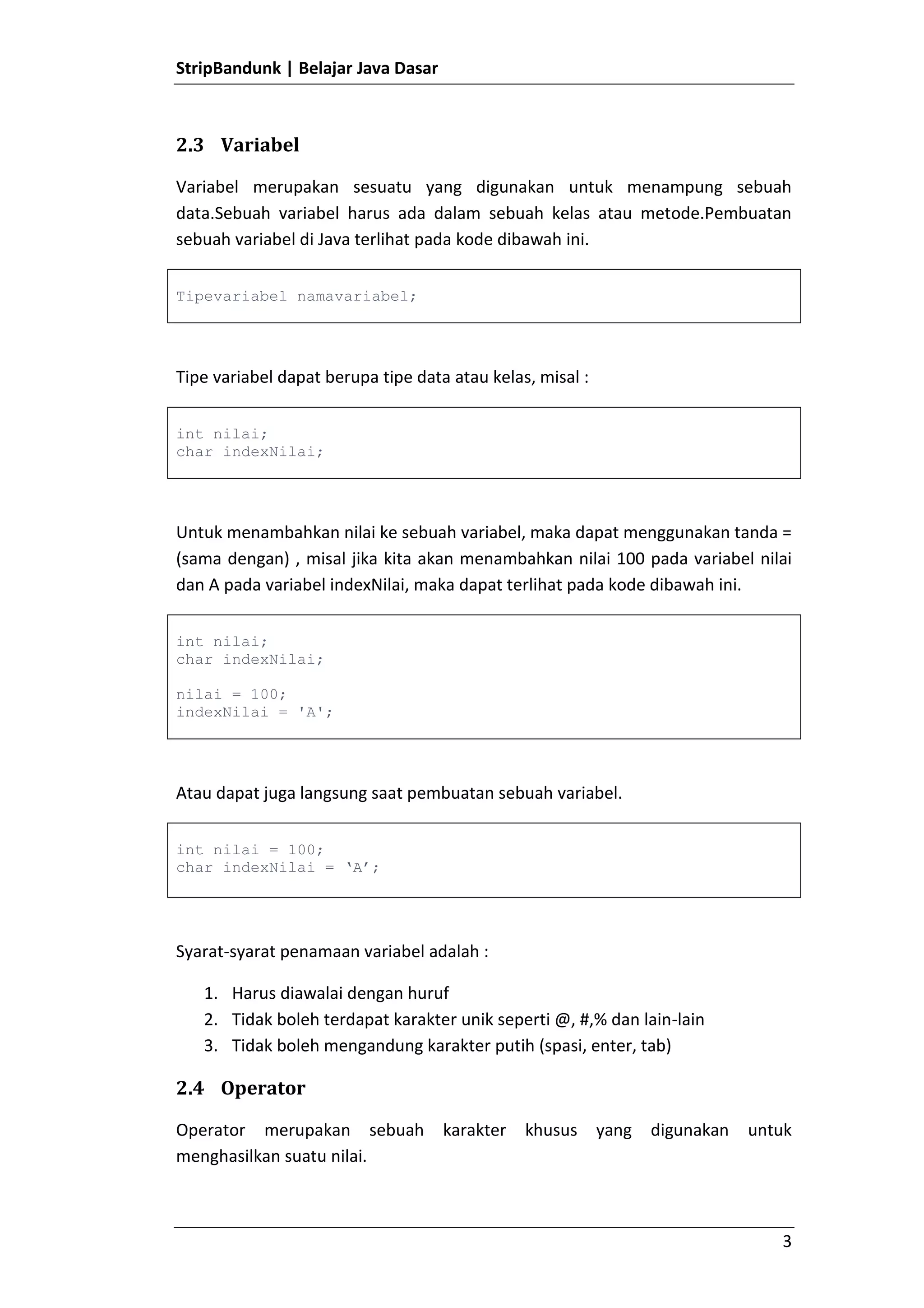 Terminal pada Java menggunakan tanda ; (titik koma).Tipe Data<br />Terdapat beberapa tipe data primitive yang ada di Java yaitu :<br />Tipe DataKeteranganbooleantrue atau falsechar Karakterbyte-128 - 127short-32768 - 32767int-2147483648 - 2147483647long-9223372036854775808 - 9223372036854775807double4.9E-324 - 1.7976931348623157E308float1.4E-45 - 3.4028235E38<br />String bukanlah merupakan tipe data di Java, String merupakan Object. Namutn string memiliki keunikan yaitu String dapat langsung dibuat tanpa harus membuat Object.<br />Variabel<br />Variabel merupakan sesuatu yang digunakan untuk menampung sebuah data.Sebuah variabel harus ada dalam sebuah kelas atau metode.Pembuatan sebuah variabel di Java terlihat pada kode dibawah ini.<br />Tipevariabel namavariabel;<br />Tipe variabel dapat berupa tipe data atau kelas, misal :<br />int nilai;char indexNilai;<br />Untuk menambahkan nilai ke sebuah variabel, maka dapat menggunakan tanda = (sama dengan) , misal jika kita akan menambahkan nilai 100 pada variabel nilai dan A pada variabel indexNilai, maka dapat terlihat pada kode dibawah ini.<br />int nilai;char indexNilai;nilai = 100;indexNilai = 'A';<br />Atau dapat juga langsung saat pembuatan sebuah variabel.<br />int nilai = 100;char indexNilai = ‘A’;<br />Syarat-syarat penamaan variabel adalah :<br />Harus diawalai dengan huruf