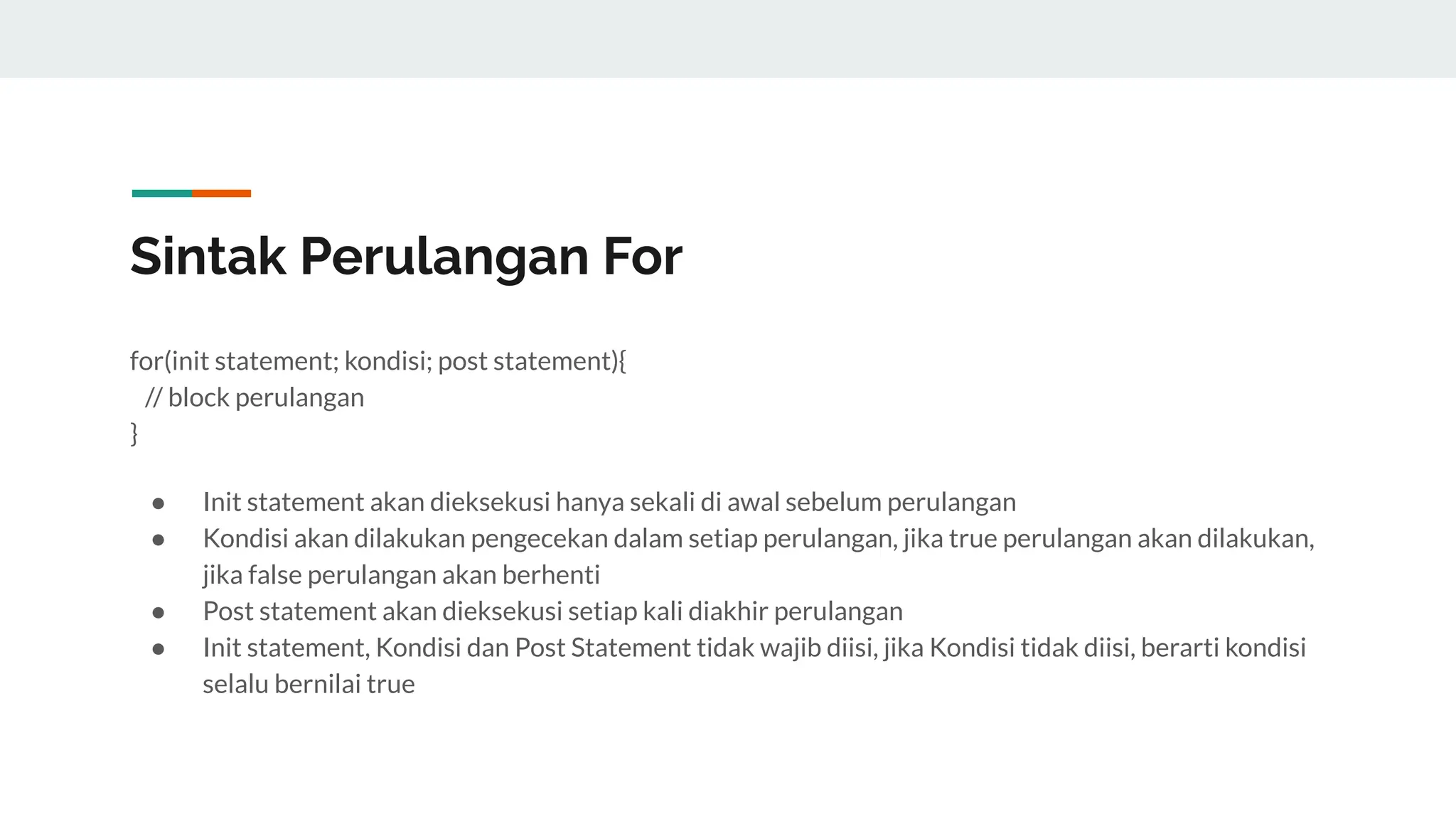Sintak Perulangan For
for(init statement; kondisi; post statement){
// block perulangan
}
● Init statement akan dieksekusi hanya sekali di awal sebelum perulangan
● Kondisi akan dilakukan pengecekan dalam setiap perulangan, jika true perulangan akan dilakukan,
jika false perulangan akan berhenti
● Post statement akan dieksekusi setiap kali diakhir perulangan
● Init statement, Kondisi dan Post Statement tidak wajib diisi, jika Kondisi tidak diisi, berarti kondisi
selalu bernilai true
 