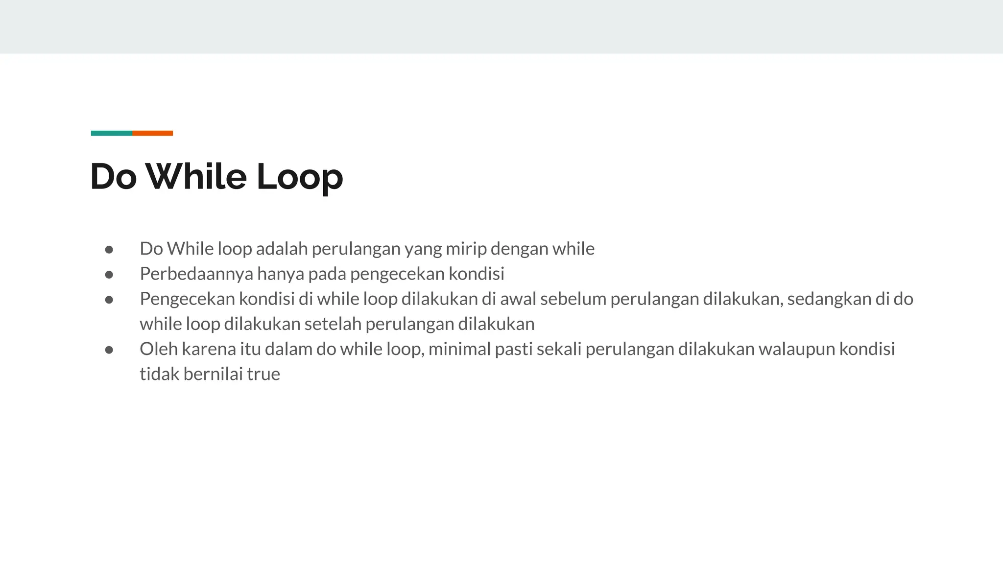 Do While Loop
● Do While loop adalah perulangan yang mirip dengan while
● Perbedaannya hanya pada pengecekan kondisi
● Pengecekan kondisi di while loop dilakukan di awal sebelum perulangan dilakukan, sedangkan di do
while loop dilakukan setelah perulangan dilakukan
● Oleh karena itu dalam do while loop, minimal pasti sekali perulangan dilakukan walaupun kondisi
tidak bernilai true
 