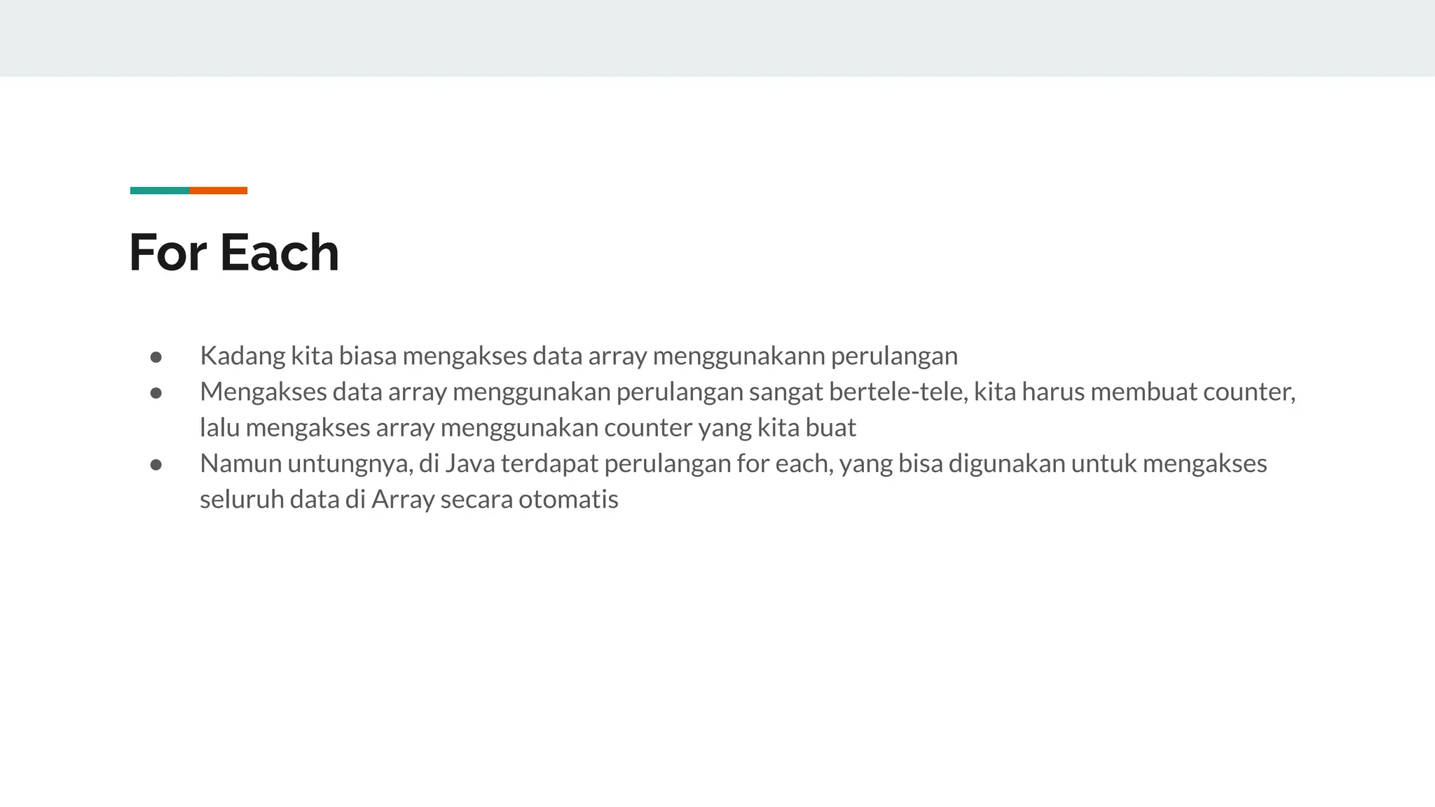 For Each
● Kadang kita biasa mengakses data array menggunakann perulangan
● Mengakses data array menggunakan perulangan sangat bertele-tele, kita harus membuat counter,
lalu mengakses array menggunakan counter yang kita buat
● Namun untungnya, di Java terdapat perulangan for each, yang bisa digunakan untuk mengakses
seluruh data di Array secara otomatis
 