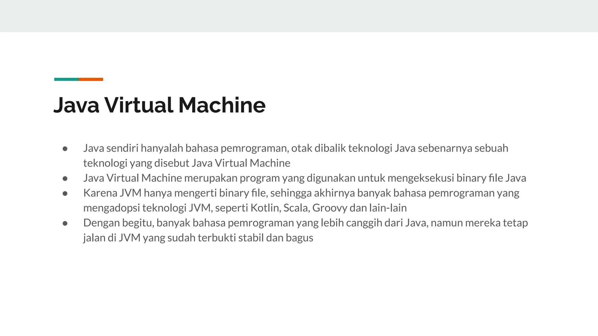 Java Virtual Machine
● Java sendiri hanyalah bahasa pemrograman, otak dibalik teknologi Java sebenarnya sebuah
teknologi yang disebut Java Virtual Machine
● Java Virtual Machine merupakan program yang digunakan untuk mengeksekusi binary ﬁle Java
● Karena JVM hanya mengerti binary ﬁle, sehingga akhirnya banyak bahasa pemrograman yang
mengadopsi teknologi JVM, seperti Kotlin, Scala, Groovy dan lain-lain
● Dengan begitu, banyak bahasa pemrograman yang lebih canggih dari Java, namun mereka tetap
jalan di JVM yang sudah terbukti stabil dan bagus
 