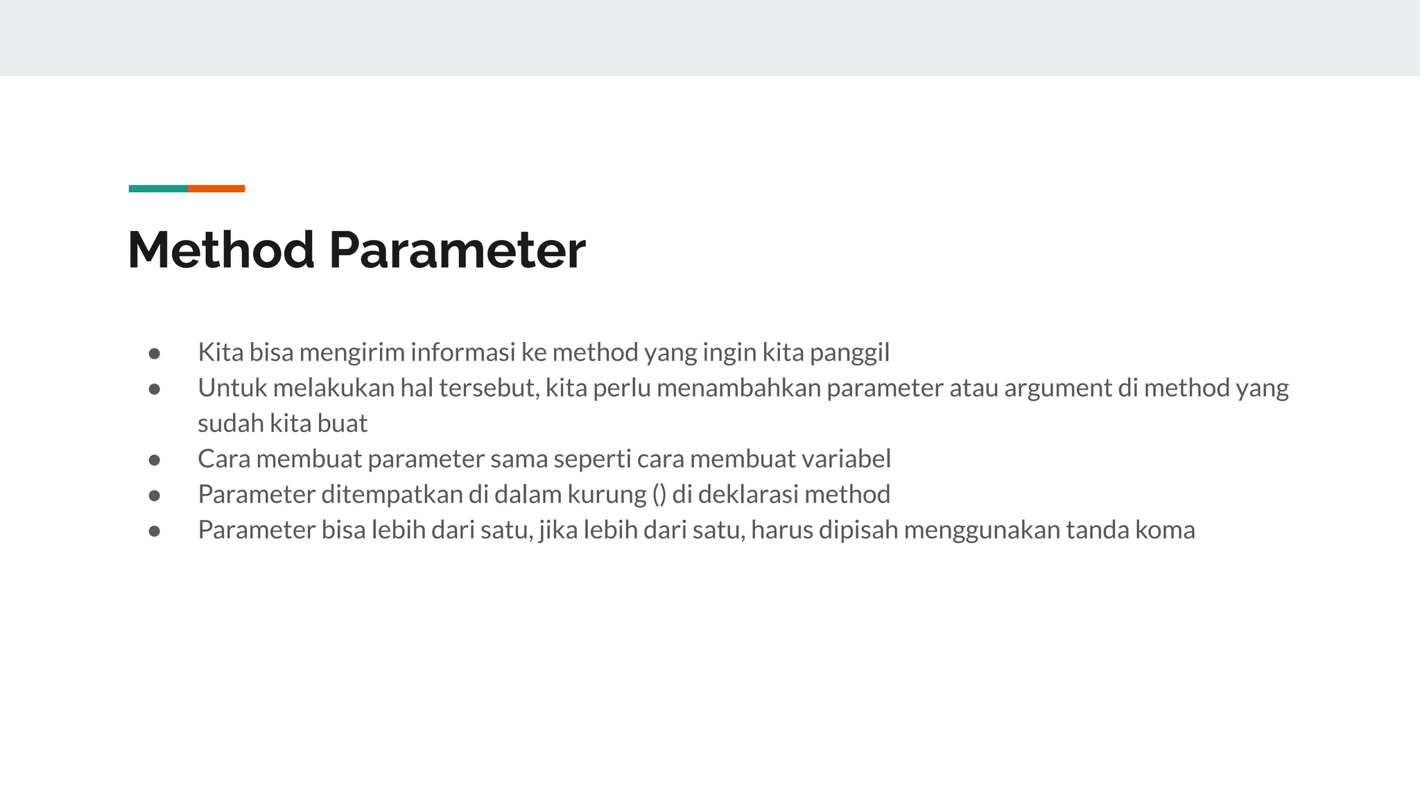 Method Parameter
● Kita bisa mengirim informasi ke method yang ingin kita panggil
● Untuk melakukan hal tersebut, kita perlu menambahkan parameter atau argument di method yang
sudah kita buat
● Cara membuat parameter sama seperti cara membuat variabel
● Parameter ditempatkan di dalam kurung () di deklarasi method
● Parameter bisa lebih dari satu, jika lebih dari satu, harus dipisah menggunakan tanda koma
 