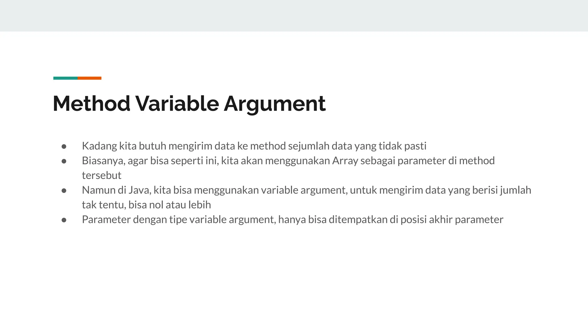 Method Variable Argument
● Kadang kita butuh mengirim data ke method sejumlah data yang tidak pasti
● Biasanya, agar bisa seperti ini, kita akan menggunakan Array sebagai parameter di method
tersebut
● Namun di Java, kita bisa menggunakan variable argument, untuk mengirim data yang berisi jumlah
tak tentu, bisa nol atau lebih
● Parameter dengan tipe variable argument, hanya bisa ditempatkan di posisi akhir parameter
 