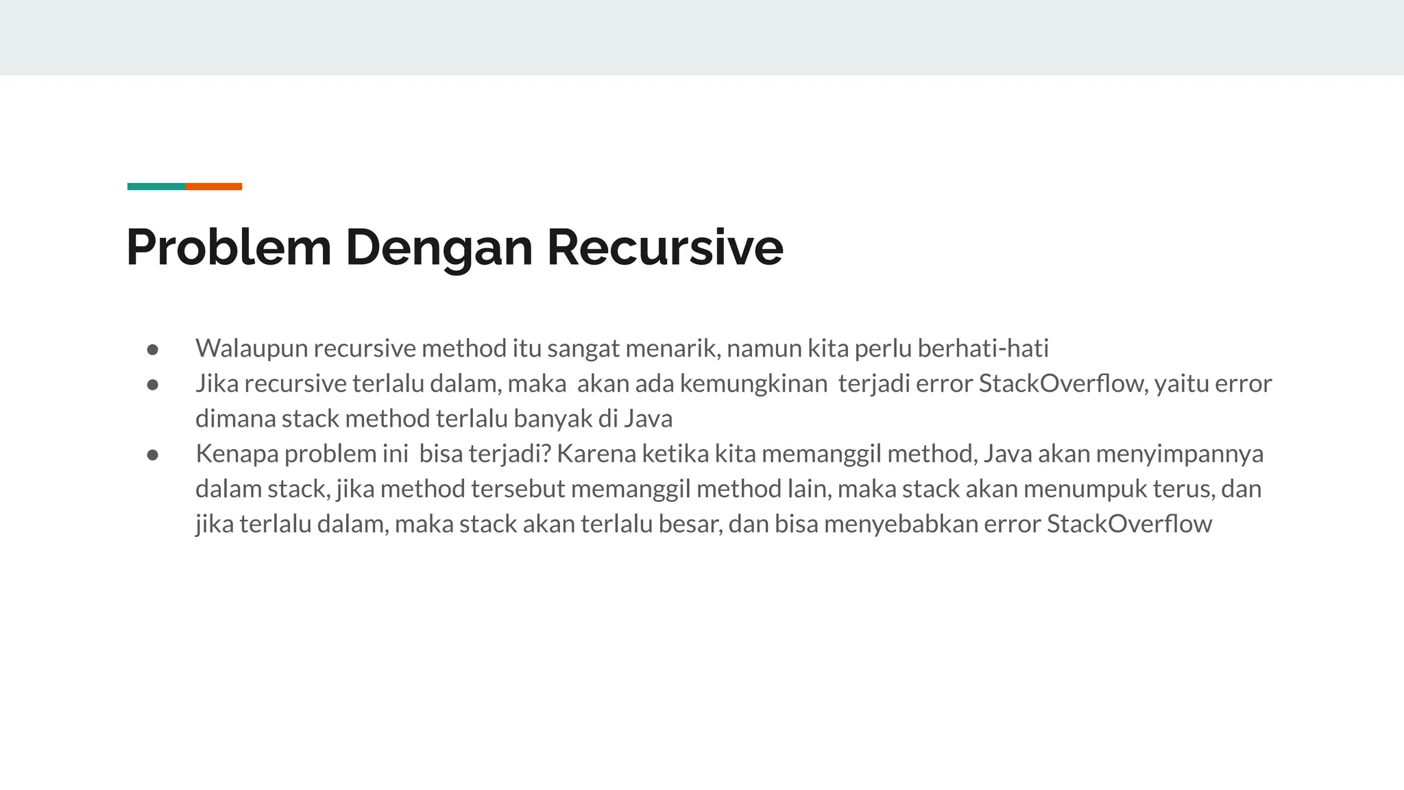 Problem Dengan Recursive
● Walaupun recursive method itu sangat menarik, namun kita perlu berhati-hati
● Jika recursive terlalu dalam, maka akan ada kemungkinan terjadi error StackOverﬂow, yaitu error
dimana stack method terlalu banyak di Java
● Kenapa problem ini bisa terjadi? Karena ketika kita memanggil method, Java akan menyimpannya
dalam stack, jika method tersebut memanggil method lain, maka stack akan menumpuk terus, dan
jika terlalu dalam, maka stack akan terlalu besar, dan bisa menyebabkan error StackOverﬂow
 