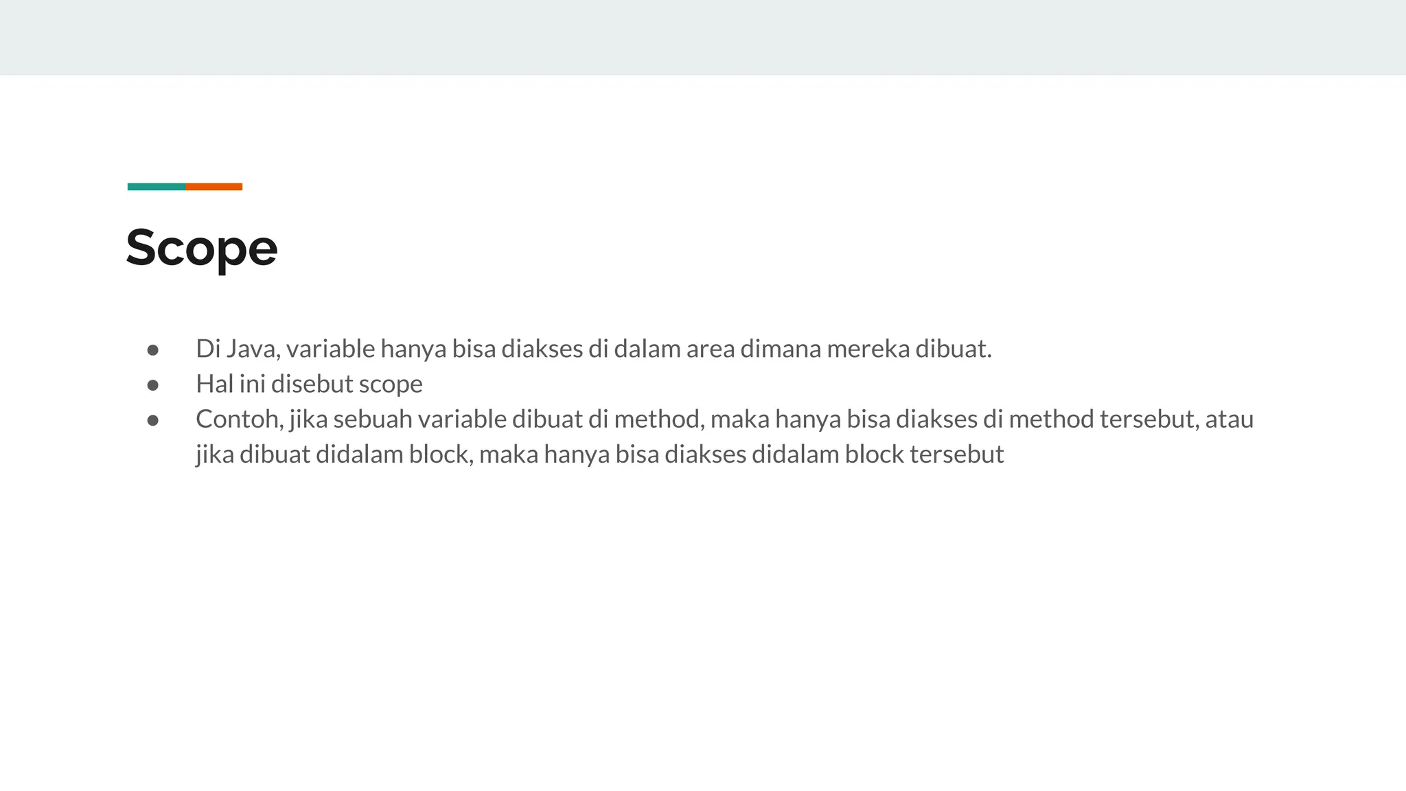 Scope
● Di Java, variable hanya bisa diakses di dalam area dimana mereka dibuat.
● Hal ini disebut scope
● Contoh, jika sebuah variable dibuat di method, maka hanya bisa diakses di method tersebut, atau
jika dibuat didalam block, maka hanya bisa diakses didalam block tersebut
 
