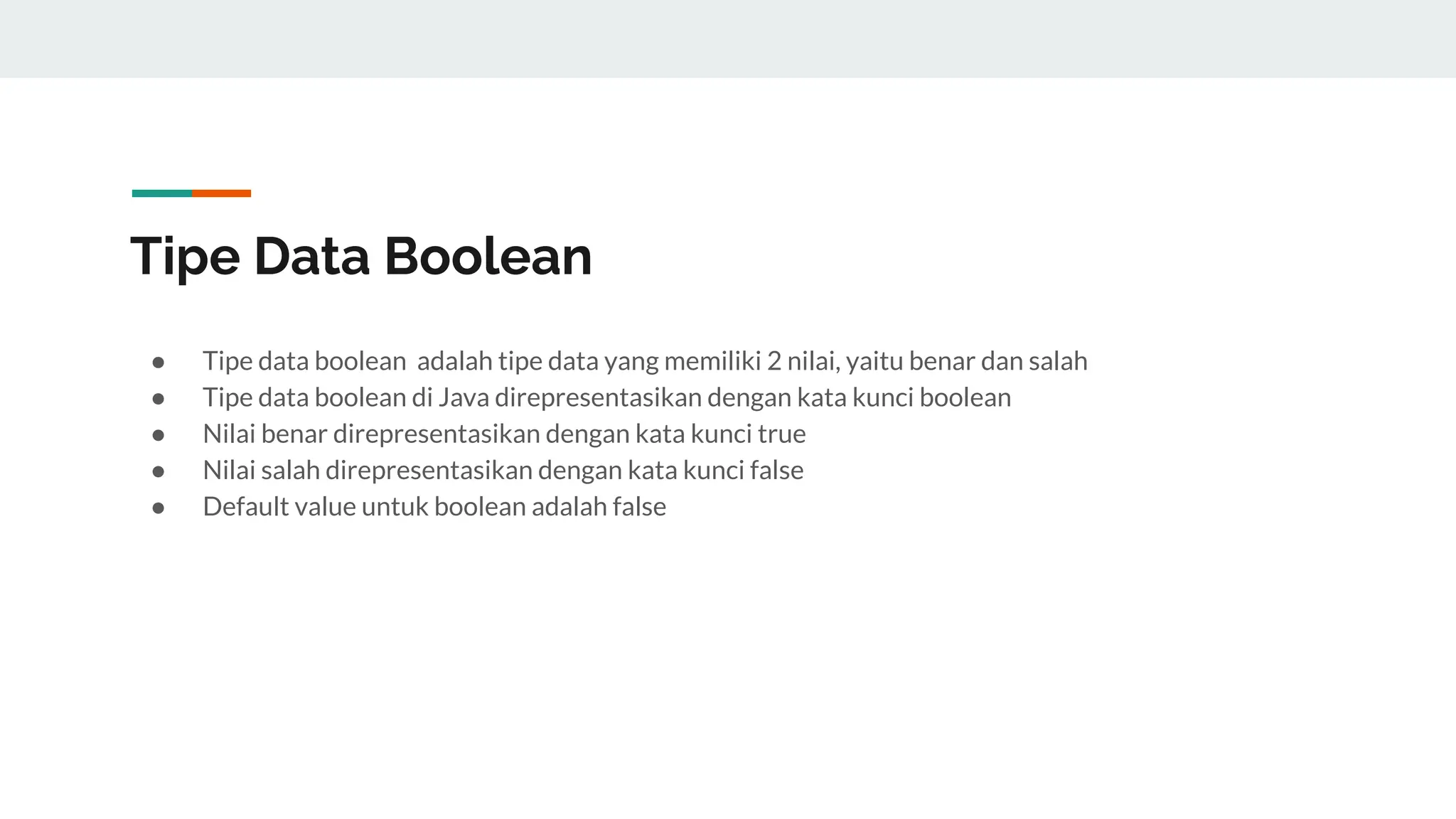 Tipe Data Boolean
● Tipe data boolean adalah tipe data yang memiliki 2 nilai, yaitu benar dan salah
● Tipe data boolean di Java direpresentasikan dengan kata kunci boolean
● Nilai benar direpresentasikan dengan kata kunci true
● Nilai salah direpresentasikan dengan kata kunci false
● Default value untuk boolean adalah false
 