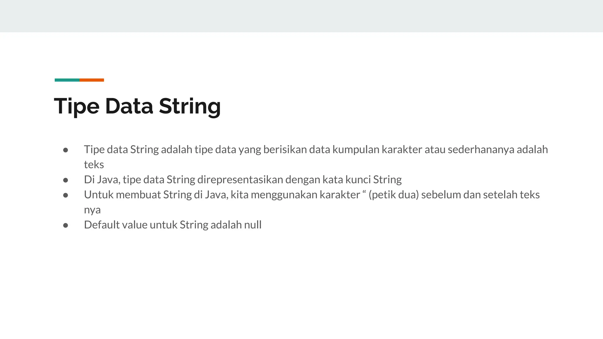Tipe Data String
● Tipe data String adalah tipe data yang berisikan data kumpulan karakter atau sederhananya adalah
teks
● Di Java, tipe data String direpresentasikan dengan kata kunci String
● Untuk membuat String di Java, kita menggunakan karakter “ (petik dua) sebelum dan setelah teks
nya
● Default value untuk String adalah null
 