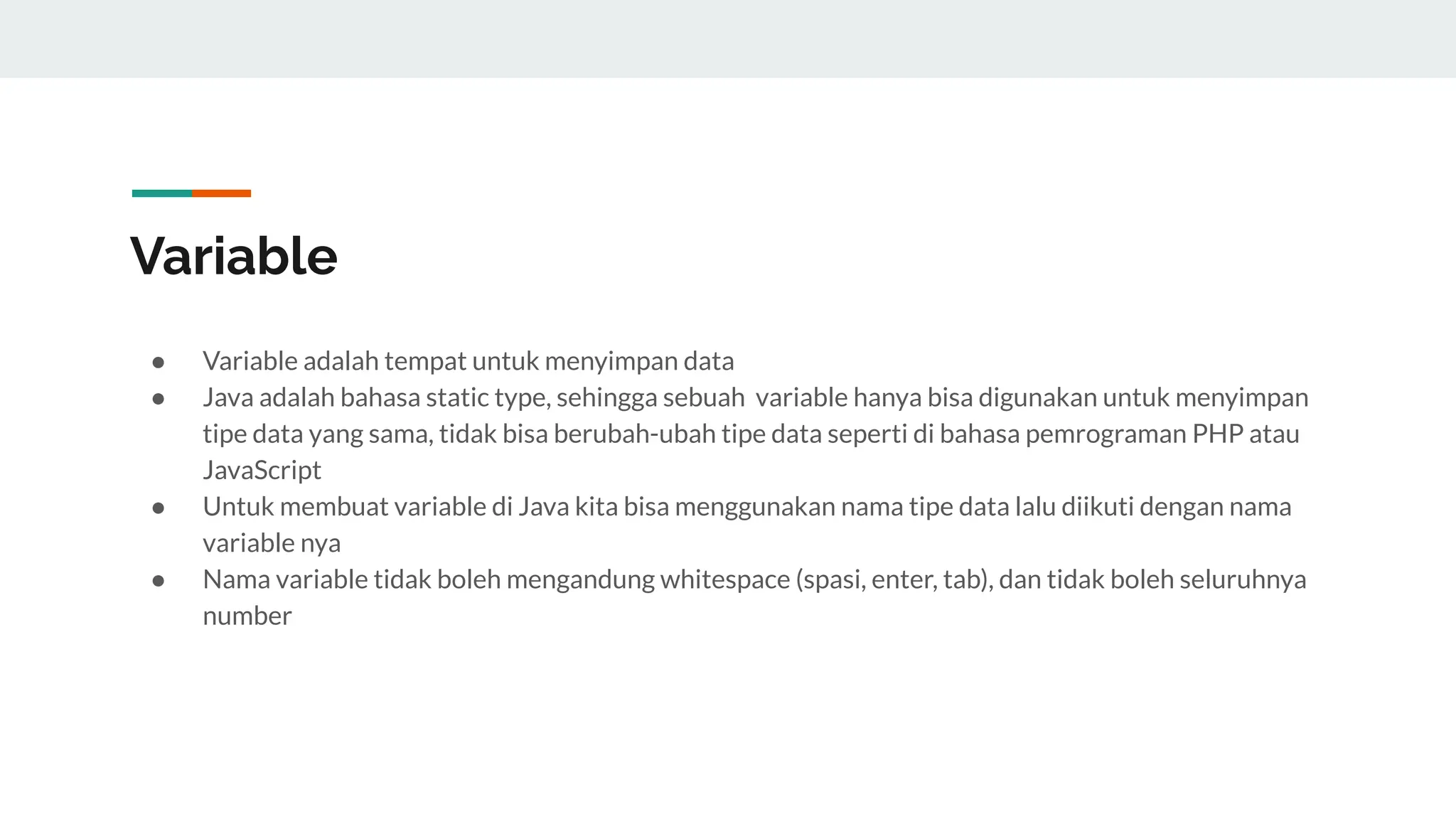 Variable
● Variable adalah tempat untuk menyimpan data
● Java adalah bahasa static type, sehingga sebuah variable hanya bisa digunakan untuk menyimpan
tipe data yang sama, tidak bisa berubah-ubah tipe data seperti di bahasa pemrograman PHP atau
JavaScript
● Untuk membuat variable di Java kita bisa menggunakan nama tipe data lalu diikuti dengan nama
variable nya
● Nama variable tidak boleh mengandung whitespace (spasi, enter, tab), dan tidak boleh seluruhnya
number
 