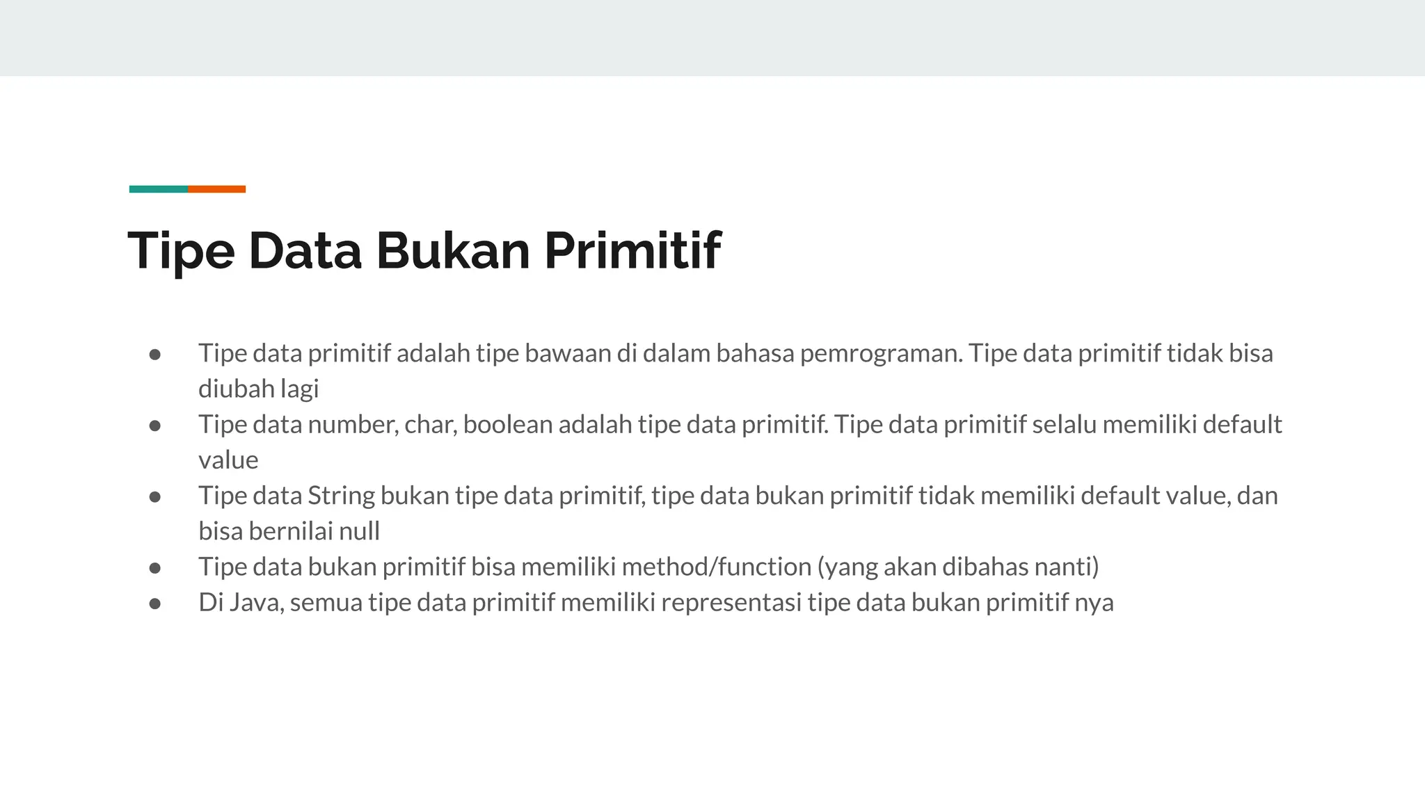 Tipe Data Bukan Primitif
● Tipe data primitif adalah tipe bawaan di dalam bahasa pemrograman. Tipe data primitif tidak bisa
diubah lagi
● Tipe data number, char, boolean adalah tipe data primitif. Tipe data primitif selalu memiliki default
value
● Tipe data String bukan tipe data primitif, tipe data bukan primitif tidak memiliki default value, dan
bisa bernilai null
● Tipe data bukan primitif bisa memiliki method/function (yang akan dibahas nanti)
● Di Java, semua tipe data primitif memiliki representasi tipe data bukan primitif nya
 