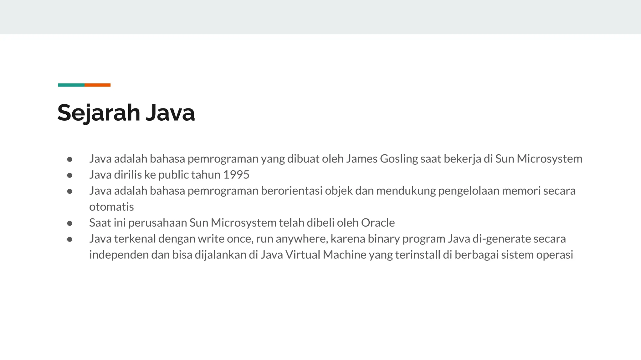 Sejarah Java
● Java adalah bahasa pemrograman yang dibuat oleh James Gosling saat bekerja di Sun Microsystem
● Java dirilis ke public tahun 1995
● Java adalah bahasa pemrograman berorientasi objek dan mendukung pengelolaan memori secara
otomatis
● Saat ini perusahaan Sun Microsystem telah dibeli oleh Oracle
● Java terkenal dengan write once, run anywhere, karena binary program Java di-generate secara
independen dan bisa dijalankan di Java Virtual Machine yang terinstall di berbagai sistem operasi
 