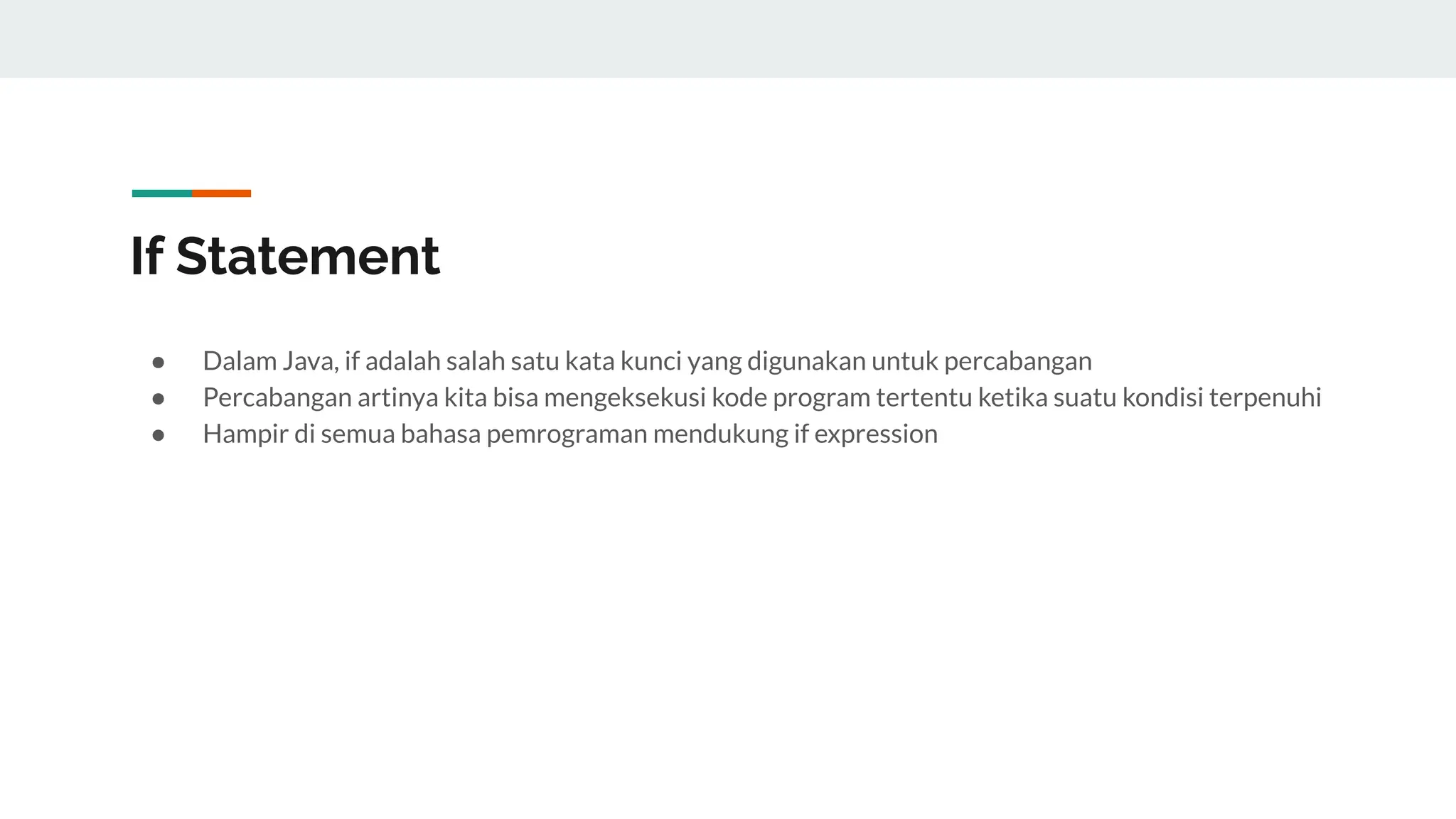 If Statement
● Dalam Java, if adalah salah satu kata kunci yang digunakan untuk percabangan
● Percabangan artinya kita bisa mengeksekusi kode program tertentu ketika suatu kondisi terpenuhi
● Hampir di semua bahasa pemrograman mendukung if expression
 