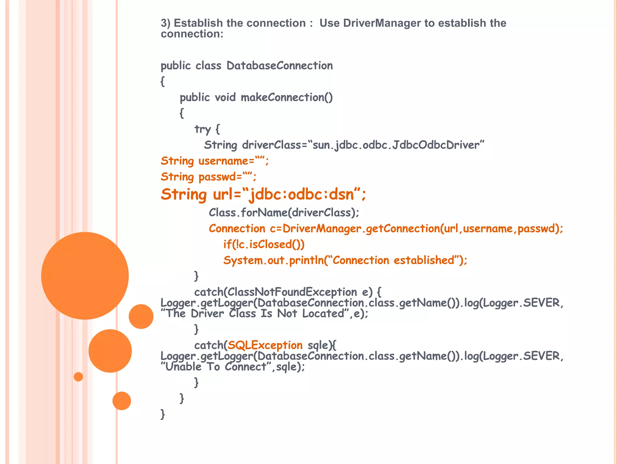 3) Establish the connection : Use DriverManager to establish the
connection:
public class DatabaseConnection
{
public void makeConnection()
{
try {
String driverClass=“sun.jdbc.odbc.JdbcOdbcDriver”
String username=“”;
String passwd=“”;

String url=“jdbc:odbc:dsn”;

Class.forName(driverClass);
Connection c=DriverManager.getConnection(url,username,passwd);
if(!c.isClosed())
System.out.println(“Connection established”);
}
catch(ClassNotFoundException e) {
Logger.getLogger(DatabaseConnection.class.getName()).log(Logger.SEVER,
”The Driver Class Is Not Located”,e);
}
catch(SQLException sqle){
Logger.getLogger(DatabaseConnection.class.getName()).log(Logger.SEVER,
”Unable To Connect”,sqle);
}
}
}

 