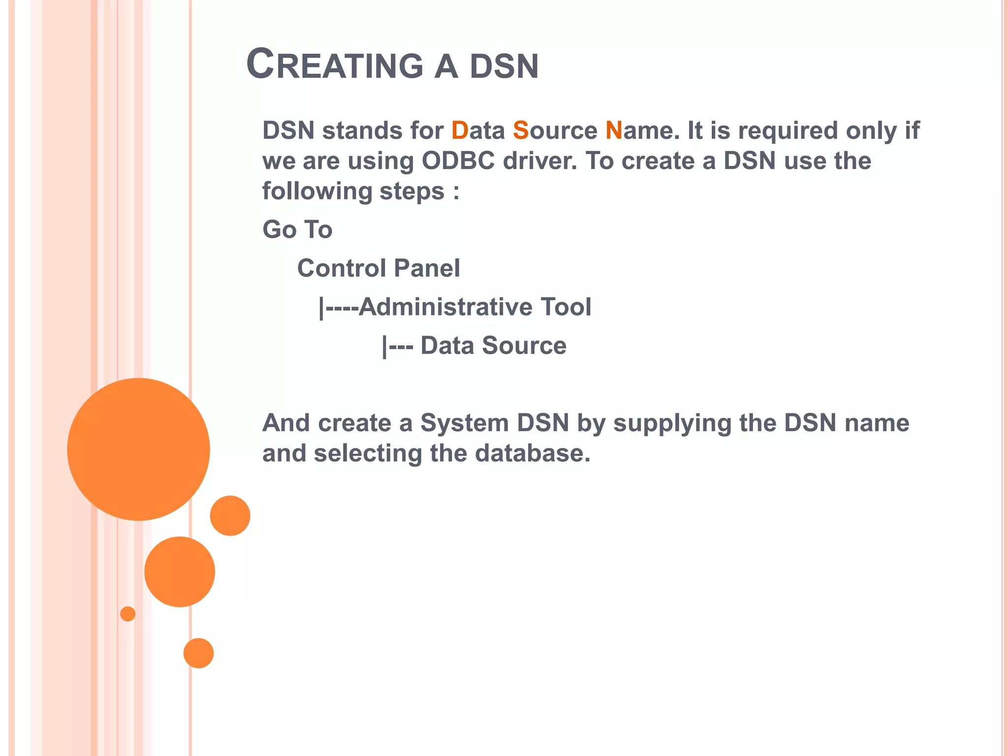 CREATING A DSN
DSN stands for Data Source Name. It is required only if
we are using ODBC driver. To create a DSN use the
following steps :
Go To

Control Panel
|----Administrative Tool
|--- Data Source
And create a System DSN by supplying the DSN name
and selecting the database.

 