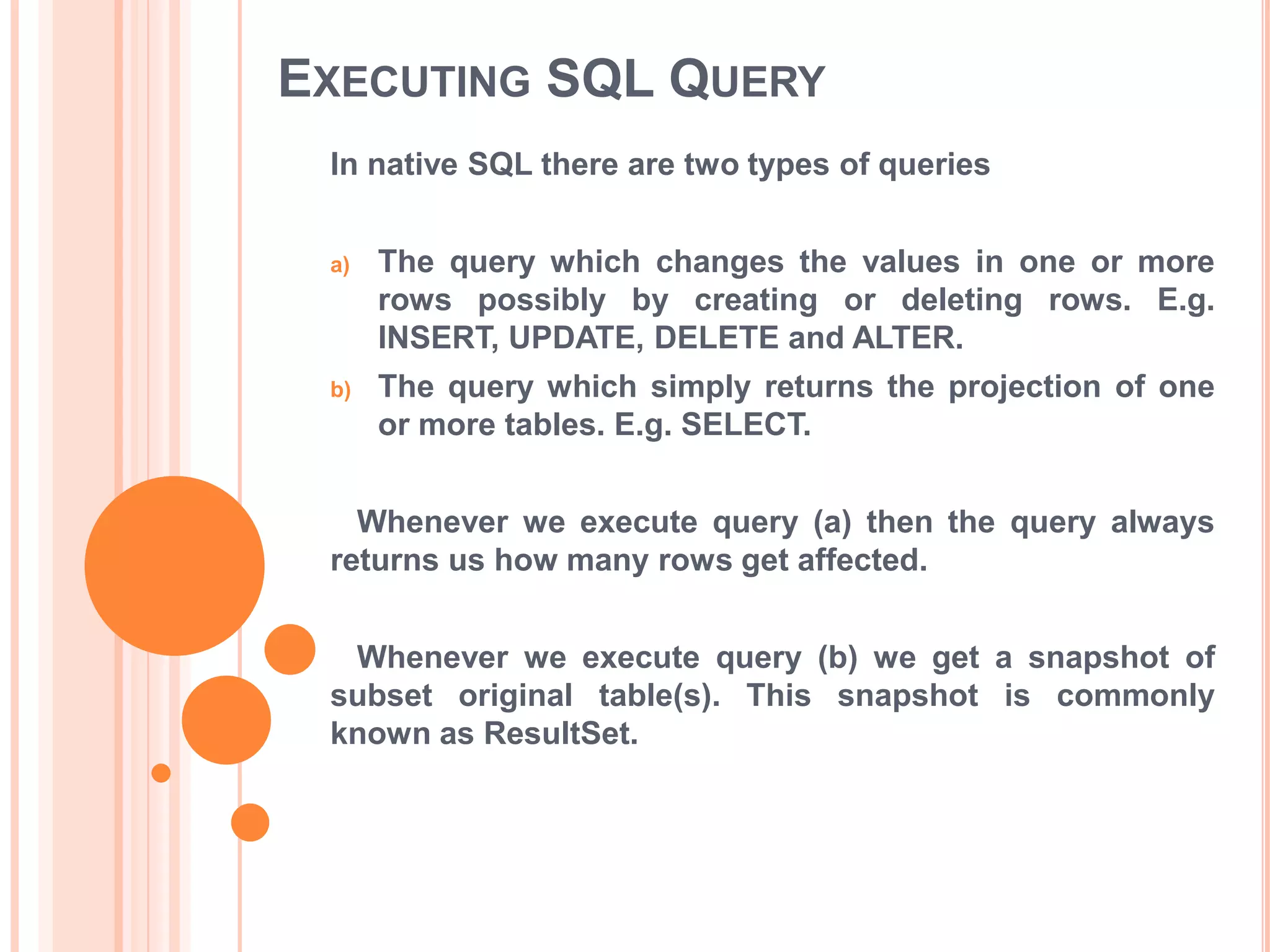 EXECUTING SQL QUERY
In native SQL there are two types of queries
a)

The query which changes the values in one or more
rows possibly by creating or deleting rows. E.g.
INSERT, UPDATE, DELETE and ALTER.

b)

The query which simply returns the projection of one
or more tables. E.g. SELECT.

Whenever we execute query (a) then the query always
returns us how many rows get affected.
Whenever we execute query (b) we get a snapshot of
subset original table(s). This snapshot is commonly
known as ResultSet.

 