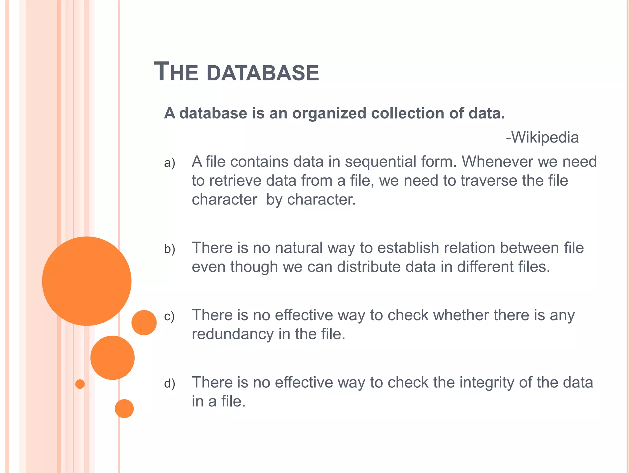 THE DATABASE
A database is an organized collection of data.
-Wikipedia
a)

A file contains data in sequential form. Whenever we need
to retrieve data from a file, we need to traverse the file
character by character.

b)

There is no natural way to establish relation between file
even though we can distribute data in different files.

c)

There is no effective way to check whether there is any
redundancy in the file.

d)

There is no effective way to check the integrity of the data
in a file.

 