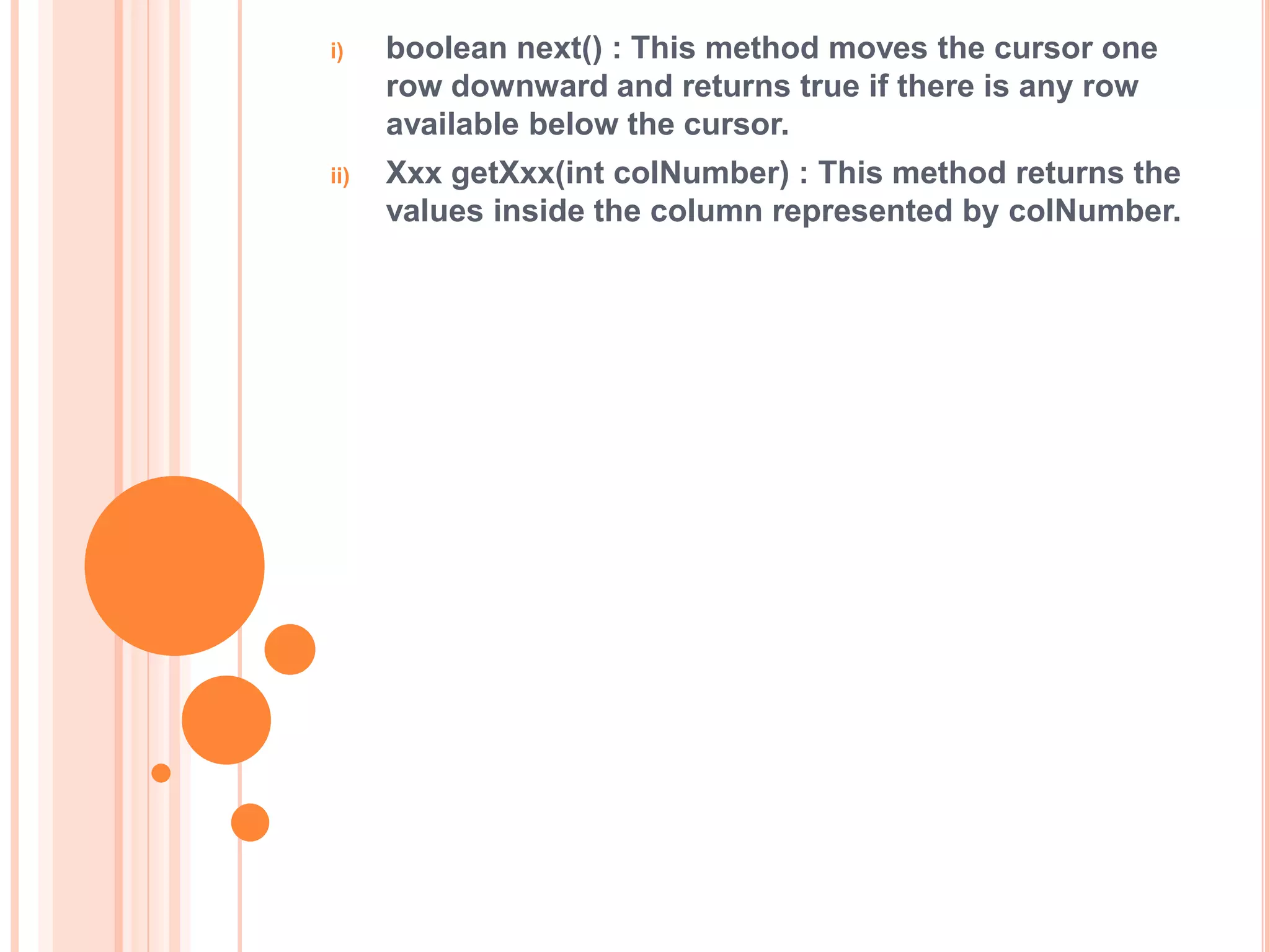 i)

boolean next() : This method moves the cursor one
row downward and returns true if there is any row
available below the cursor.

ii)

Xxx getXxx(int colNumber) : This method returns the
values inside the column represented by colNumber.

 