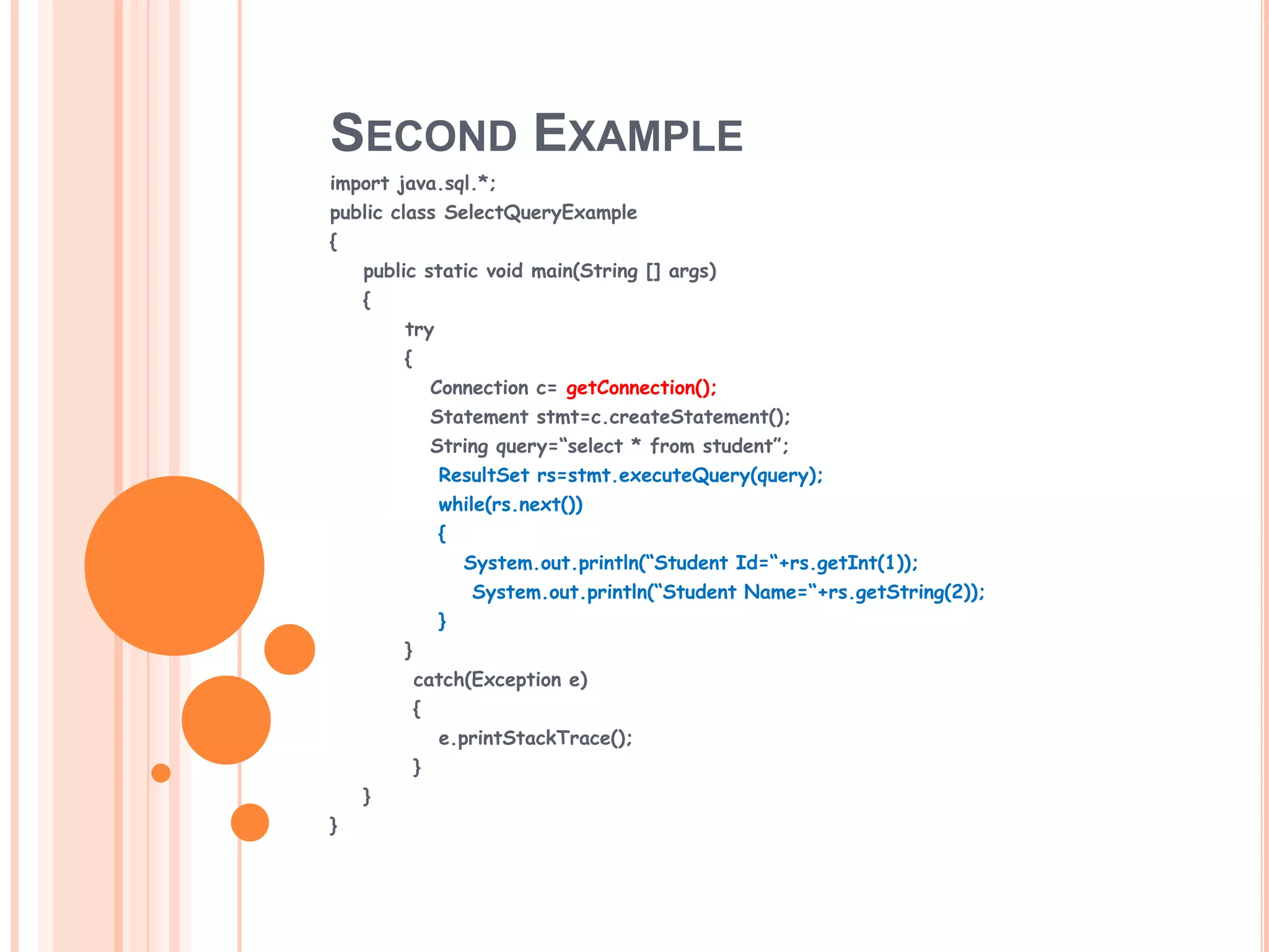 SECOND EXAMPLE
import java.sql.*;
public class SelectQueryExample
{
public static void main(String [] args)
{

try
{
Connection c= getConnection();
Statement stmt=c.createStatement();
String query=“select * from student”;
ResultSet rs=stmt.executeQuery(query);
while(rs.next())
{
System.out.println(“Student Id=“+rs.getInt(1));
System.out.println(“Student Name=“+rs.getString(2));
}
}
catch(Exception e)
{
e.printStackTrace();
}
}
}

 