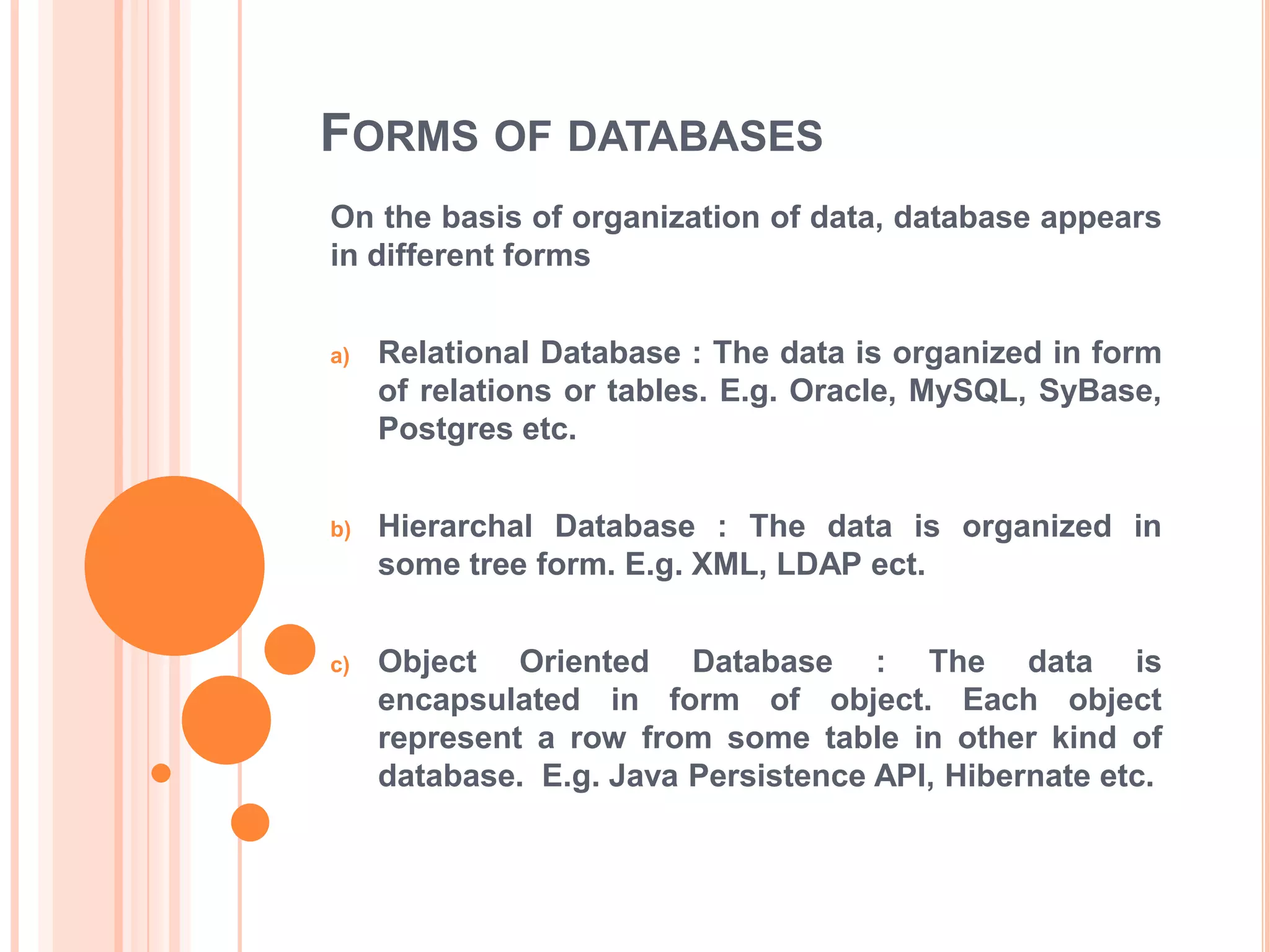 FORMS OF DATABASES
On the basis of organization of data, database appears
in different forms
a)

Relational Database : The data is organized in form
of relations or tables. E.g. Oracle, MySQL, SyBase,
Postgres etc.

b)

Hierarchal Database : The data is organized in
some tree form. E.g. XML, LDAP ect.

c)

Object Oriented Database : The data is
encapsulated in form of object. Each object
represent a row from some table in other kind of
database. E.g. Java Persistence API, Hibernate etc.

 
