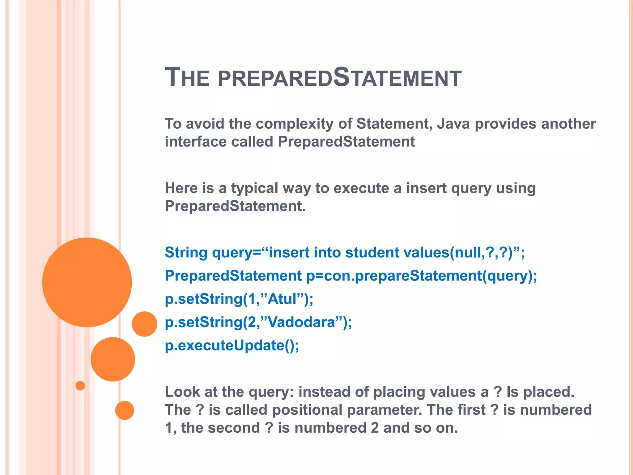 THE PREPAREDSTATEMENT
To avoid the complexity of Statement, Java provides another
interface called PreparedStatement
Here is a typical way to execute a insert query using
PreparedStatement.
String query=“insert into student values(null,?,?)”;

PreparedStatement p=con.prepareStatement(query);
p.setString(1,”Atul”);
p.setString(2,”Vadodara”);
p.executeUpdate();
Look at the query: instead of placing values a ? Is placed.
The ? is called positional parameter. The first ? is numbered
1, the second ? is numbered 2 and so on.

 