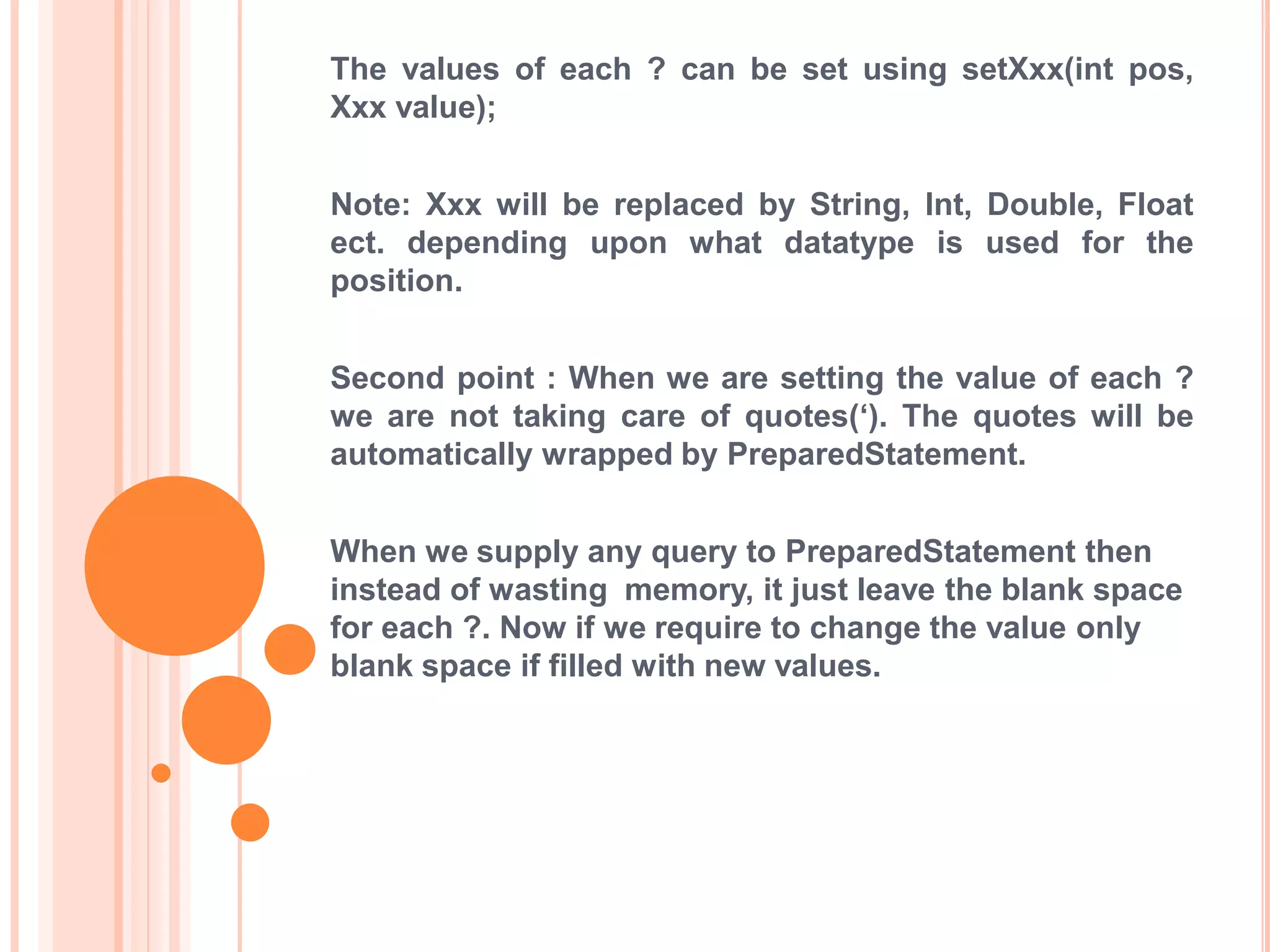 The values of each ? can be set using setXxx(int pos,
Xxx value);
Note: Xxx will be replaced by String, Int, Double, Float
ect. depending upon what datatype is used for the
position.
Second point : When we are setting the value of each ?
we are not taking care of quotes(„). The quotes will be
automatically wrapped by PreparedStatement.

When we supply any query to PreparedStatement then
instead of wasting memory, it just leave the blank space
for each ?. Now if we require to change the value only
blank space if filled with new values.

 