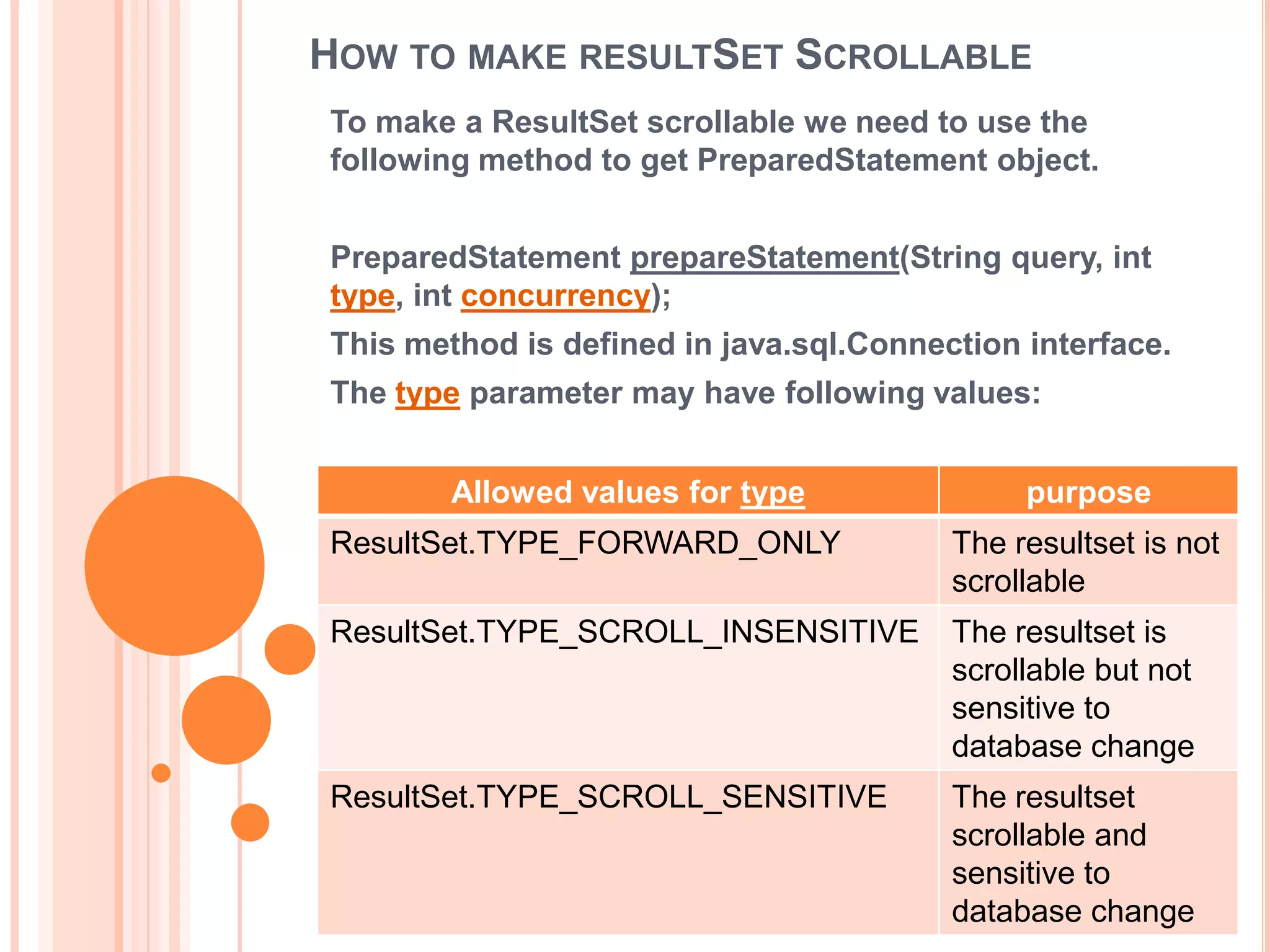 HOW TO MAKE RESULTSET SCROLLABLE
To make a ResultSet scrollable we need to use the
following method to get PreparedStatement object.
PreparedStatement prepareStatement(String query, int
type, int concurrency);

This method is defined in java.sql.Connection interface.
The type parameter may have following values:
Allowed values for type

purpose

ResultSet.TYPE_FORWARD_ONLY

The resultset is not
scrollable

ResultSet.TYPE_SCROLL_INSENSITIVE

The resultset is
scrollable but not
sensitive to
database change

ResultSet.TYPE_SCROLL_SENSITIVE

The resultset
scrollable and
sensitive to
database change

 