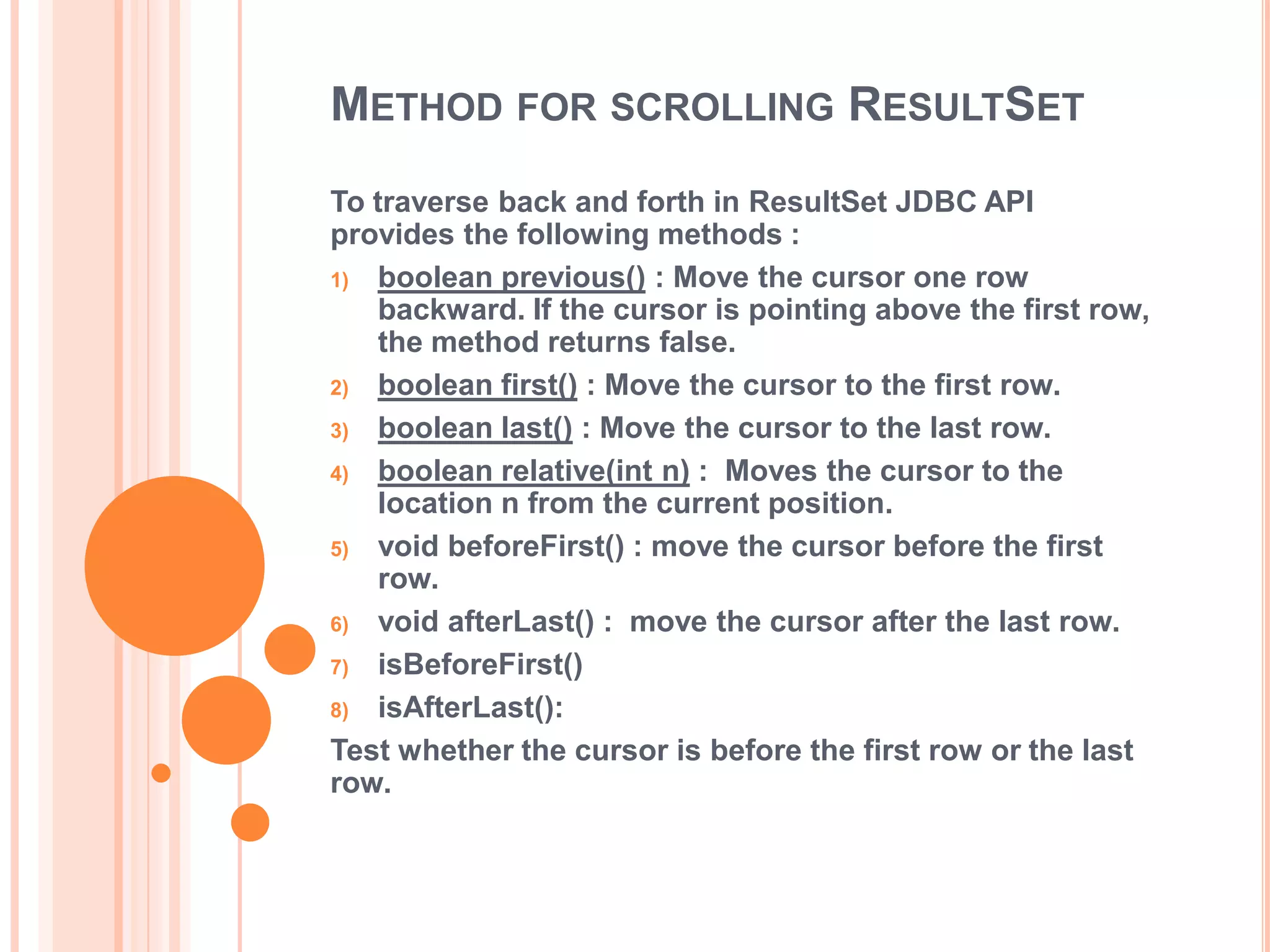 METHOD FOR SCROLLING RESULTSET
To traverse back and forth in ResultSet JDBC API
provides the following methods :
1) boolean previous() : Move the cursor one row
backward. If the cursor is pointing above the first row,
the method returns false.
2) boolean first() : Move the cursor to the first row.
3) boolean last() : Move the cursor to the last row.
4) boolean relative(int n) : Moves the cursor to the
location n from the current position.
5) void beforeFirst() : move the cursor before the first
row.
6) void afterLast() : move the cursor after the last row.
7) isBeforeFirst()
8) isAfterLast():
Test whether the cursor is before the first row or the last
row.

 