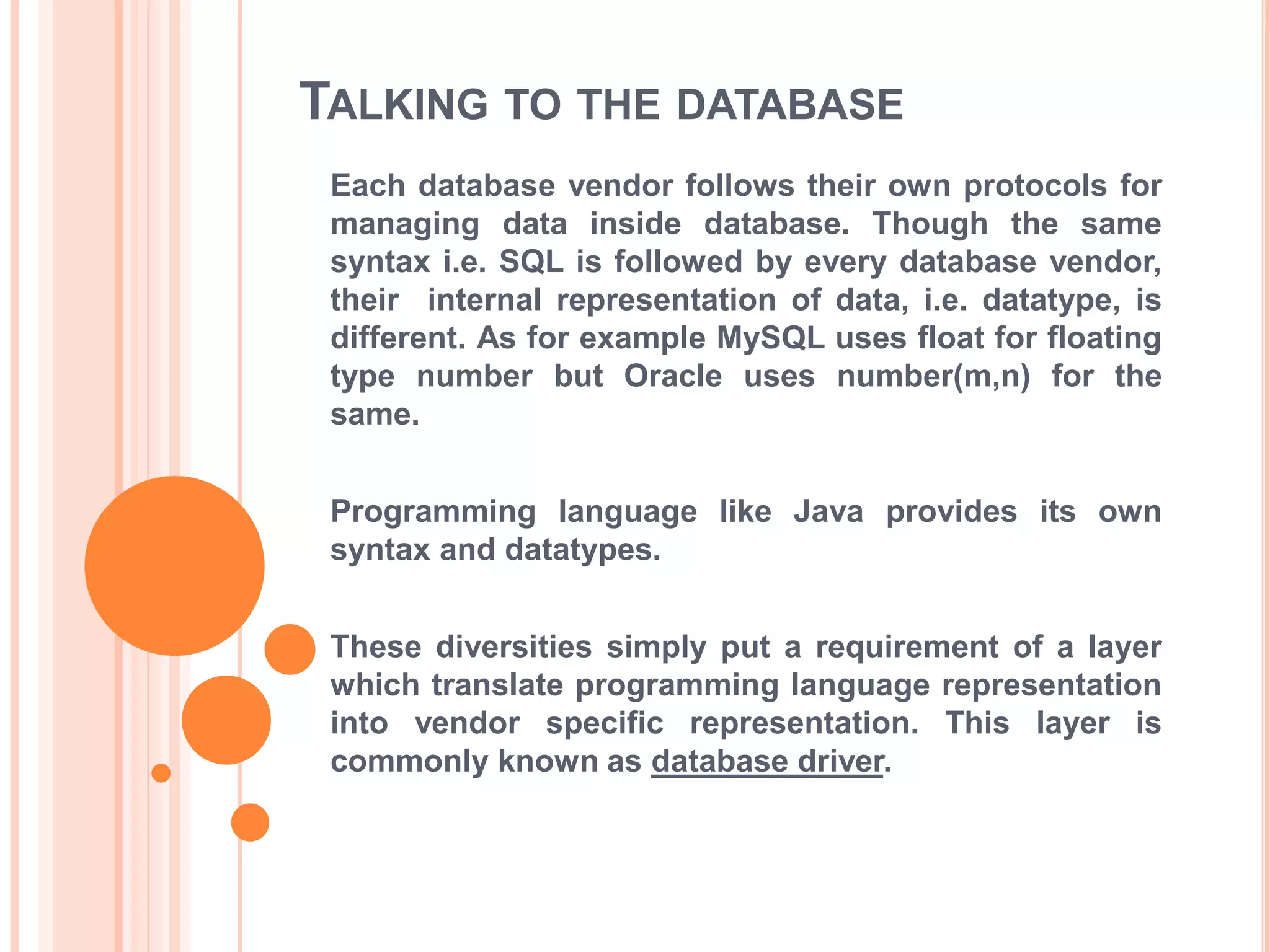 TALKING TO THE DATABASE
Each database vendor follows their own protocols for
managing data inside database. Though the same
syntax i.e. SQL is followed by every database vendor,
their internal representation of data, i.e. datatype, is
different. As for example MySQL uses float for floating
type number but Oracle uses number(m,n) for the
same.
Programming language like Java provides its own
syntax and datatypes.
These diversities simply put a requirement of a layer
which translate programming language representation
into vendor specific representation. This layer is
commonly known as database driver.

 