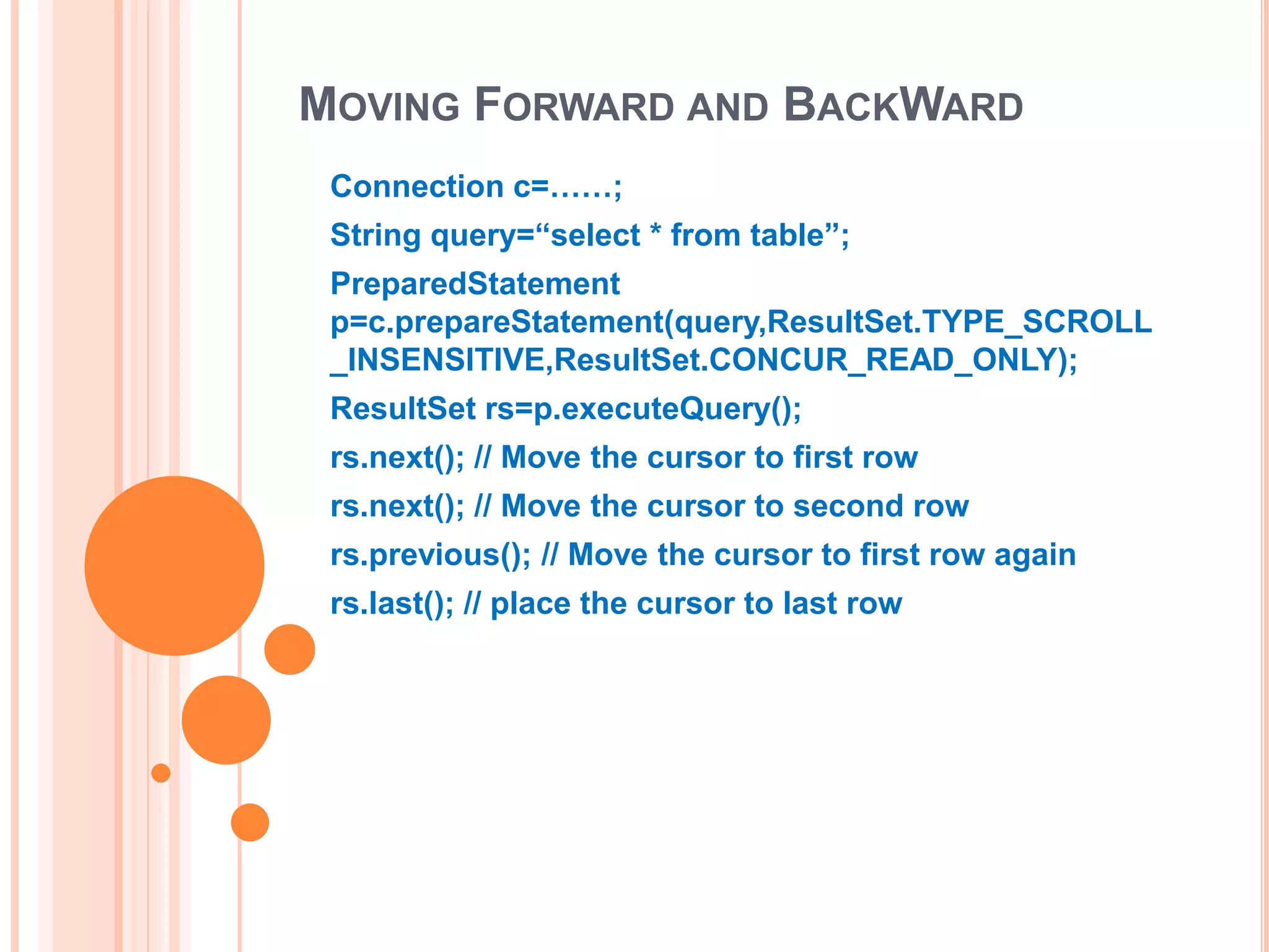 MOVING FORWARD AND BACKWARD
Connection c=……;
String query=“select * from table”;
PreparedStatement
p=c.prepareStatement(query,ResultSet.TYPE_SCROLL
_INSENSITIVE,ResultSet.CONCUR_READ_ONLY);
ResultSet rs=p.executeQuery();
rs.next(); // Move the cursor to first row
rs.next(); // Move the cursor to second row
rs.previous(); // Move the cursor to first row again

rs.last(); // place the cursor to last row

 