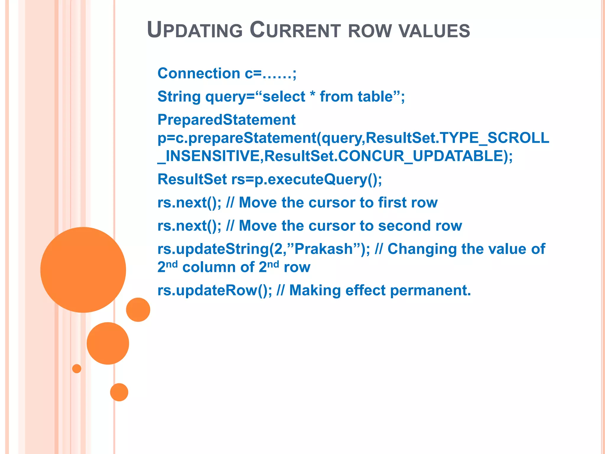 UPDATING CURRENT ROW VALUES
Connection c=……;
String query=“select * from table”;
PreparedStatement
p=c.prepareStatement(query,ResultSet.TYPE_SCROLL
_INSENSITIVE,ResultSet.CONCUR_UPDATABLE);
ResultSet rs=p.executeQuery();
rs.next(); // Move the cursor to first row
rs.next(); // Move the cursor to second row
rs.updateString(2,”Prakash”); // Changing the value of
2nd column of 2nd row
rs.updateRow(); // Making effect permanent.

 