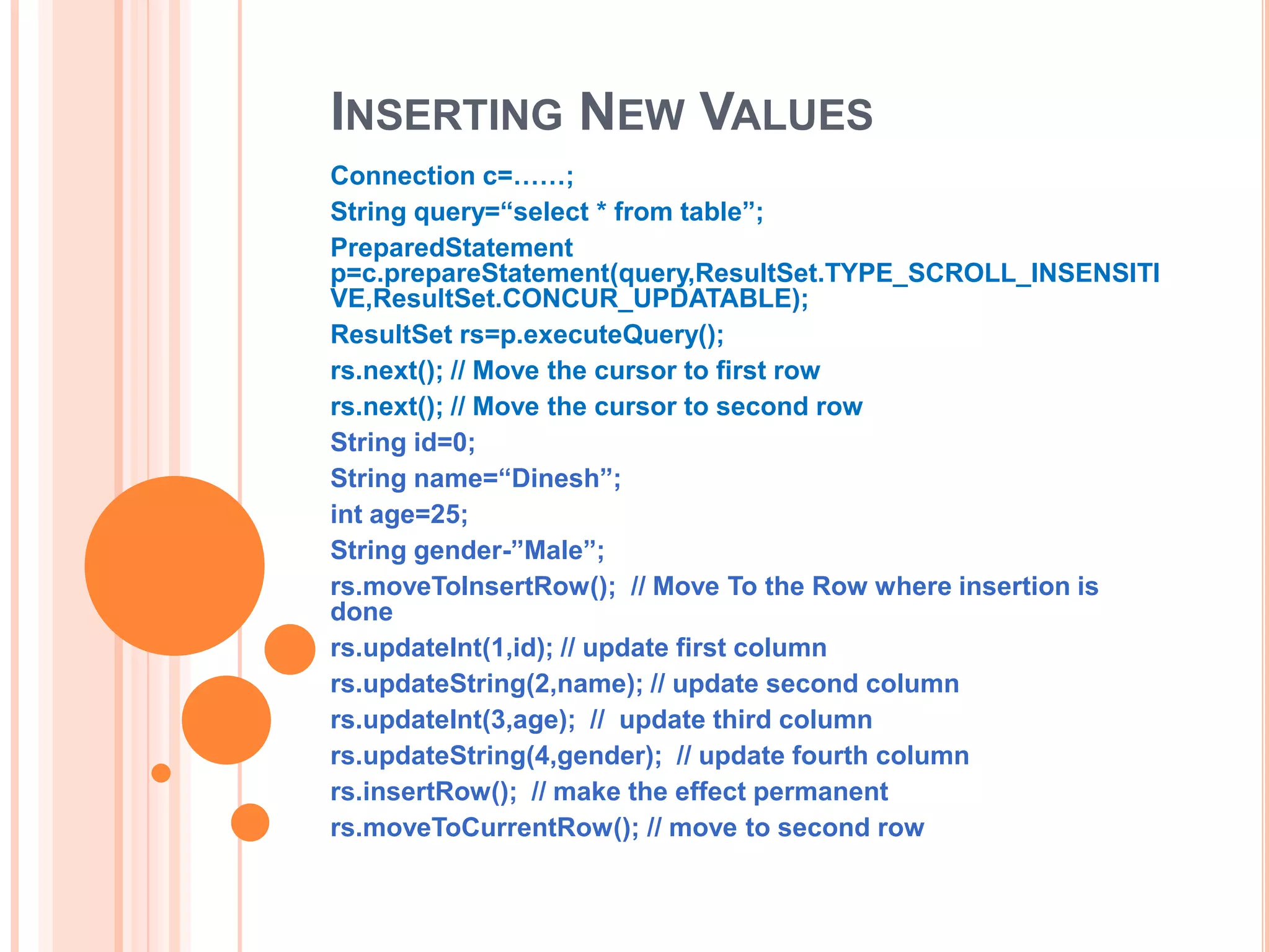 INSERTING NEW VALUES
Connection c=……;
String query=“select * from table”;
PreparedStatement
p=c.prepareStatement(query,ResultSet.TYPE_SCROLL_INSENSITI
VE,ResultSet.CONCUR_UPDATABLE);
ResultSet rs=p.executeQuery();
rs.next(); // Move the cursor to first row
rs.next(); // Move the cursor to second row
String id=0;
String name=“Dinesh”;
int age=25;
String gender-”Male”;
rs.moveToInsertRow(); // Move To the Row where insertion is
done
rs.updateInt(1,id); // update first column
rs.updateString(2,name); // update second column
rs.updateInt(3,age); // update third column
rs.updateString(4,gender); // update fourth column
rs.insertRow(); // make the effect permanent
rs.moveToCurrentRow(); // move to second row

 