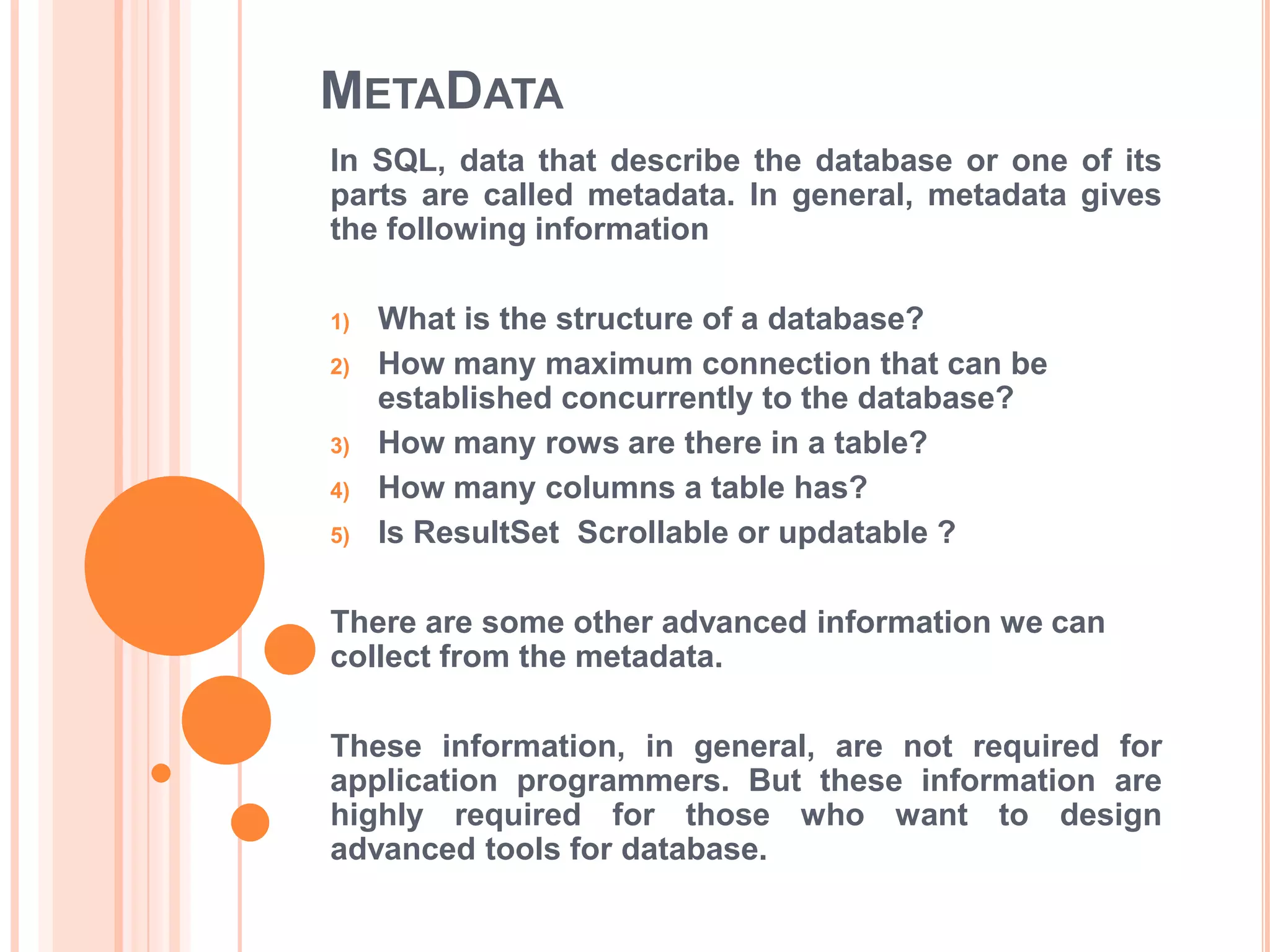 METADATA
In SQL, data that describe the database or one of its
parts are called metadata. In general, metadata gives
the following information
1)
2)

3)
4)
5)

What is the structure of a database?
How many maximum connection that can be
established concurrently to the database?
How many rows are there in a table?
How many columns a table has?
Is ResultSet Scrollable or updatable ?

There are some other advanced information we can
collect from the metadata.
These information, in general, are not required for
application programmers. But these information are
highly required for those who want to design
advanced tools for database.

 