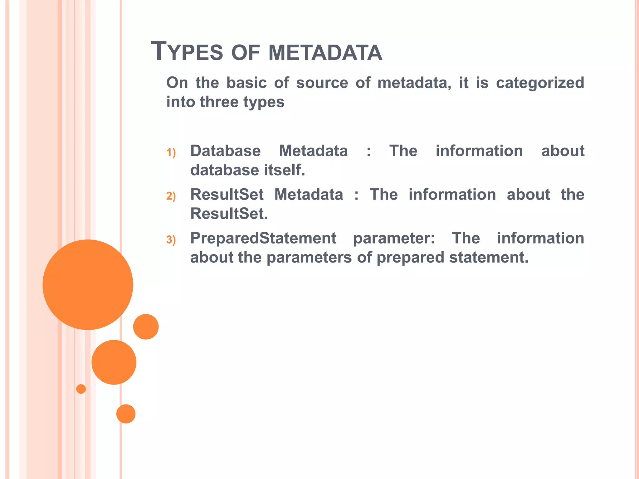 TYPES OF METADATA
On the basic of source of metadata, it is categorized
into three types
1)

Database Metadata
database itself.

:

The

information

about

2)

ResultSet Metadata : The information about the
ResultSet.

3)

PreparedStatement parameter: The information
about the parameters of prepared statement.

 