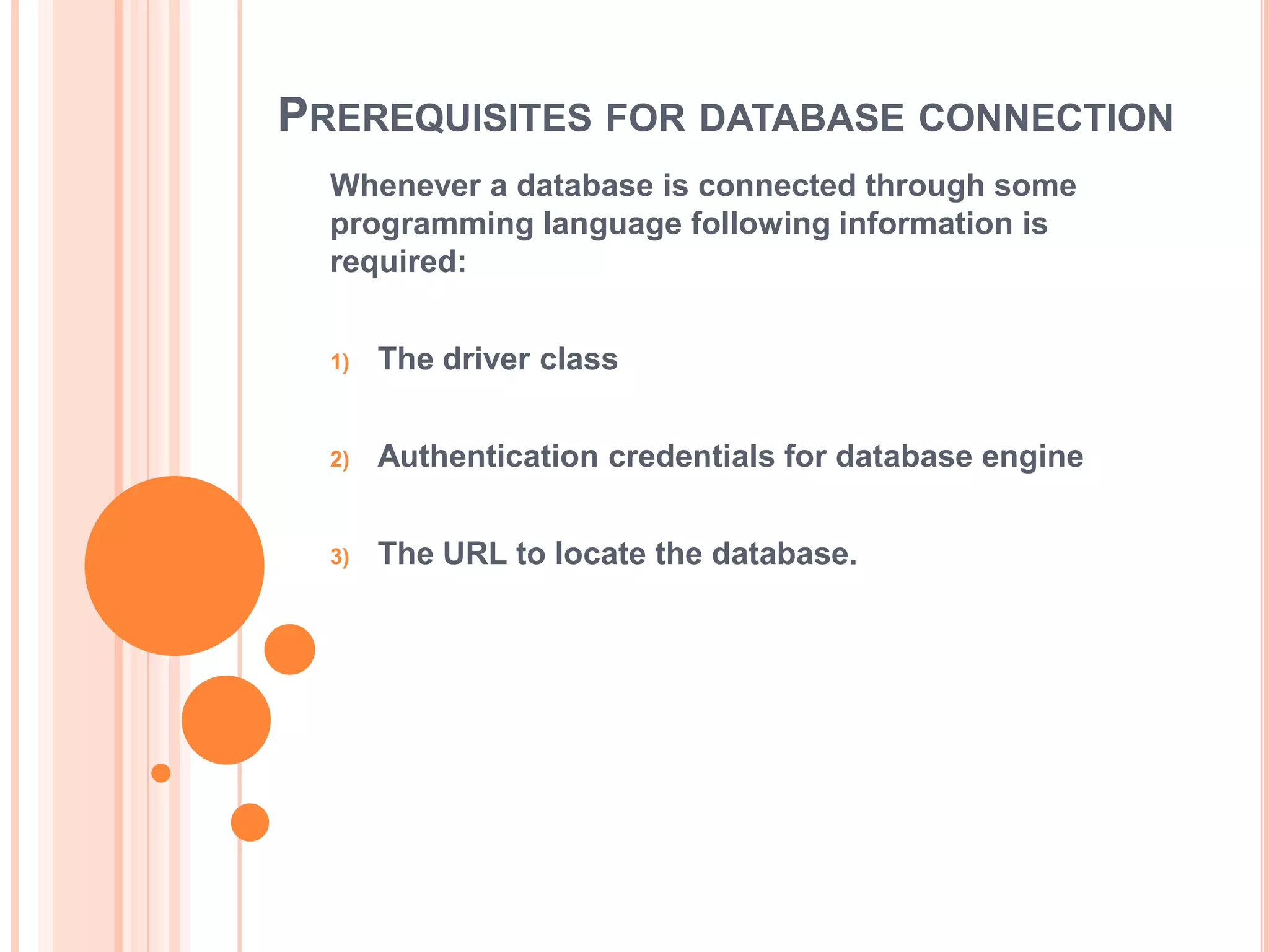 PREREQUISITES FOR DATABASE CONNECTION
Whenever a database is connected through some
programming language following information is
required:
1)

The driver class

2)

Authentication credentials for database engine

3)

The URL to locate the database.

 